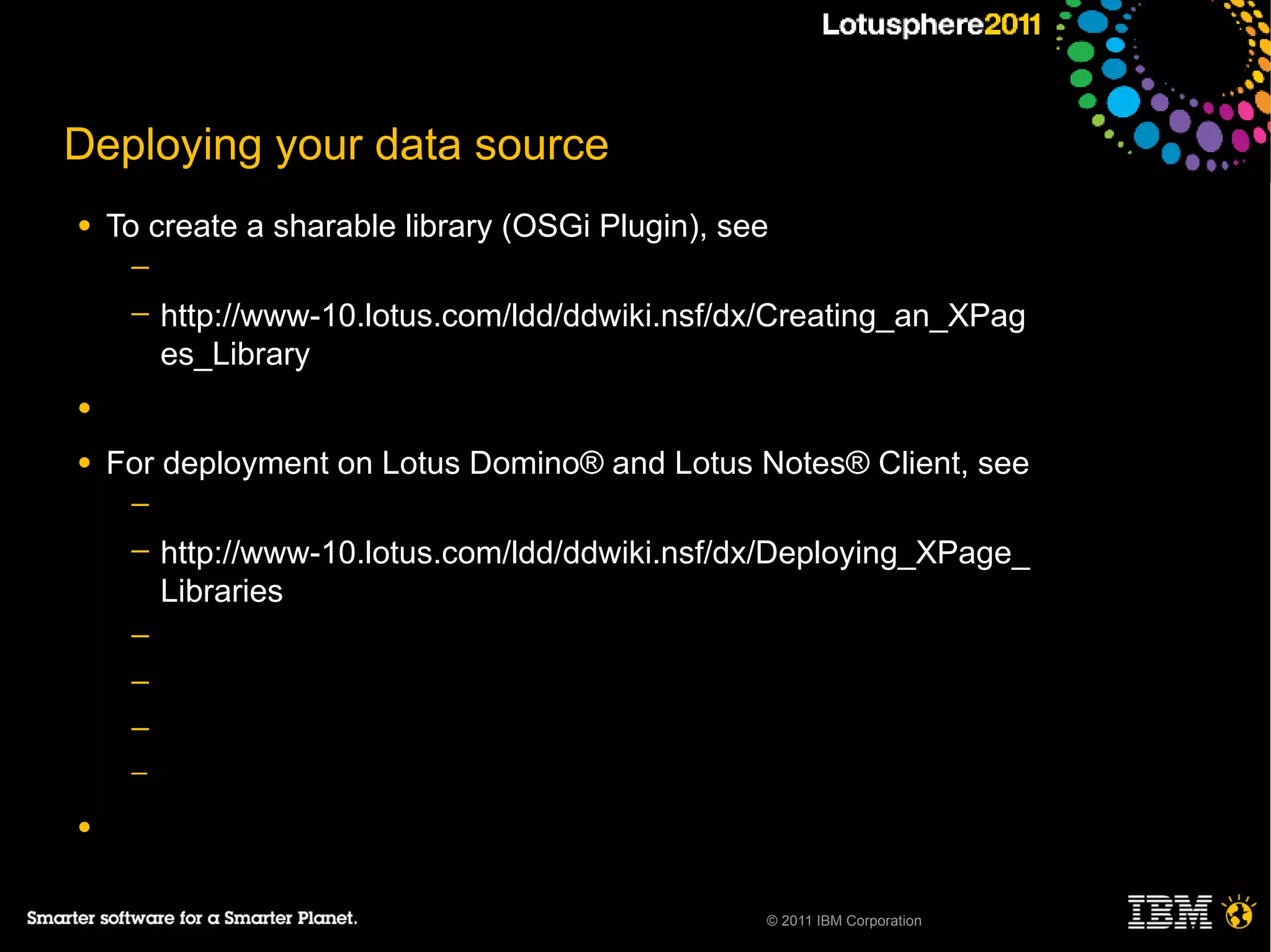 Deploying your data source
●   To create a sharable library (OSGi Plugin), see
     ─
     ─   http://www-10.lotus.com/ldd/ddwiki.nsf/dx/Creating_an_XPag
         es_Library
●

●   For deployment on Lotus Domino® and Lotus Notes® Client, see
     ─
     ─   http://www-10.lotus.com/ldd/ddwiki.nsf/dx/Deploying_XPage_
         Libraries
     ─
     ─
     ─
     ─

●


                                                  © 2011 IBM Corporation
 