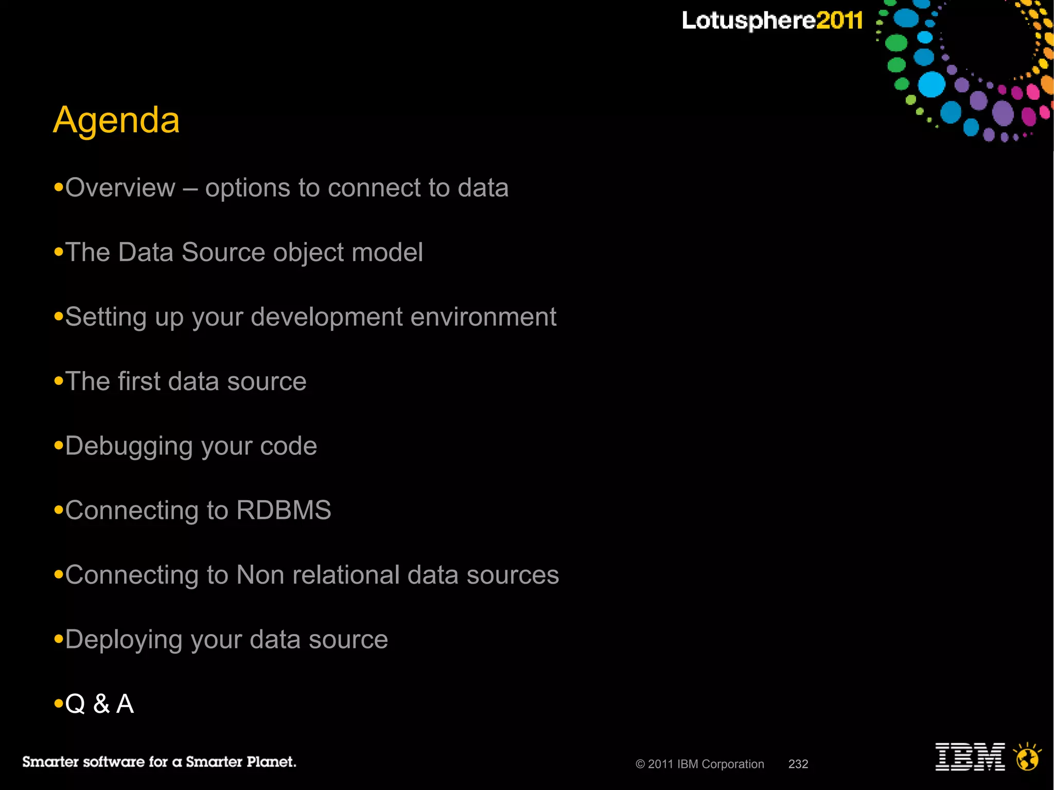 Agenda
●Overview    – options to connect to data

●The   Data Source object model

●Setting   up your development environment

●The   first data source

●Debugging    your code

●Connecting    to RDBMS

●Connecting    to Non relational data sources

●Deploying   your data source

●Q   &A

                                                © 2011 IBM Corporation   232
 