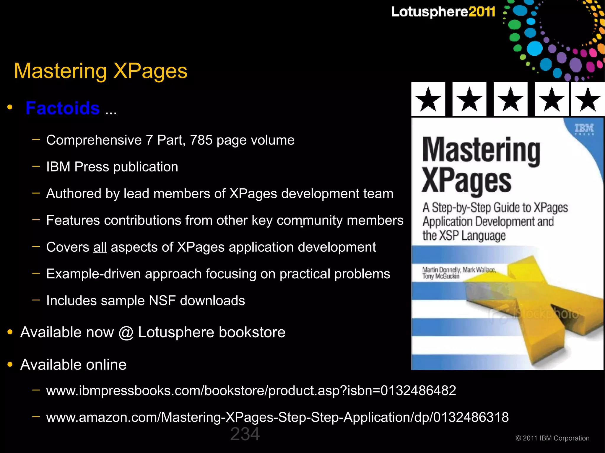 Mastering XPages
●
     Factoids ...
     ─   Comprehensive 7 Part, 785 page volume
     ─   IBM Press publication
     ─   Authored by lead members of XPages development team
     ─   Features contributions from other key community members
     ─   Covers all aspects of XPages application development
     ─   Example-driven approach focusing on practical problems
     ─   Includes sample NSF downloads

●   Available now @ Lotusphere bookstore
●   Available online
     ─   www.ibmpressbooks.com/bookstore/product.asp?isbn=0132486482
     ─   www.amazon.com/Mastering-XPages-Step-Step-Application/dp/0132486318
                                     234                                       © 2011 IBM Corporation
 