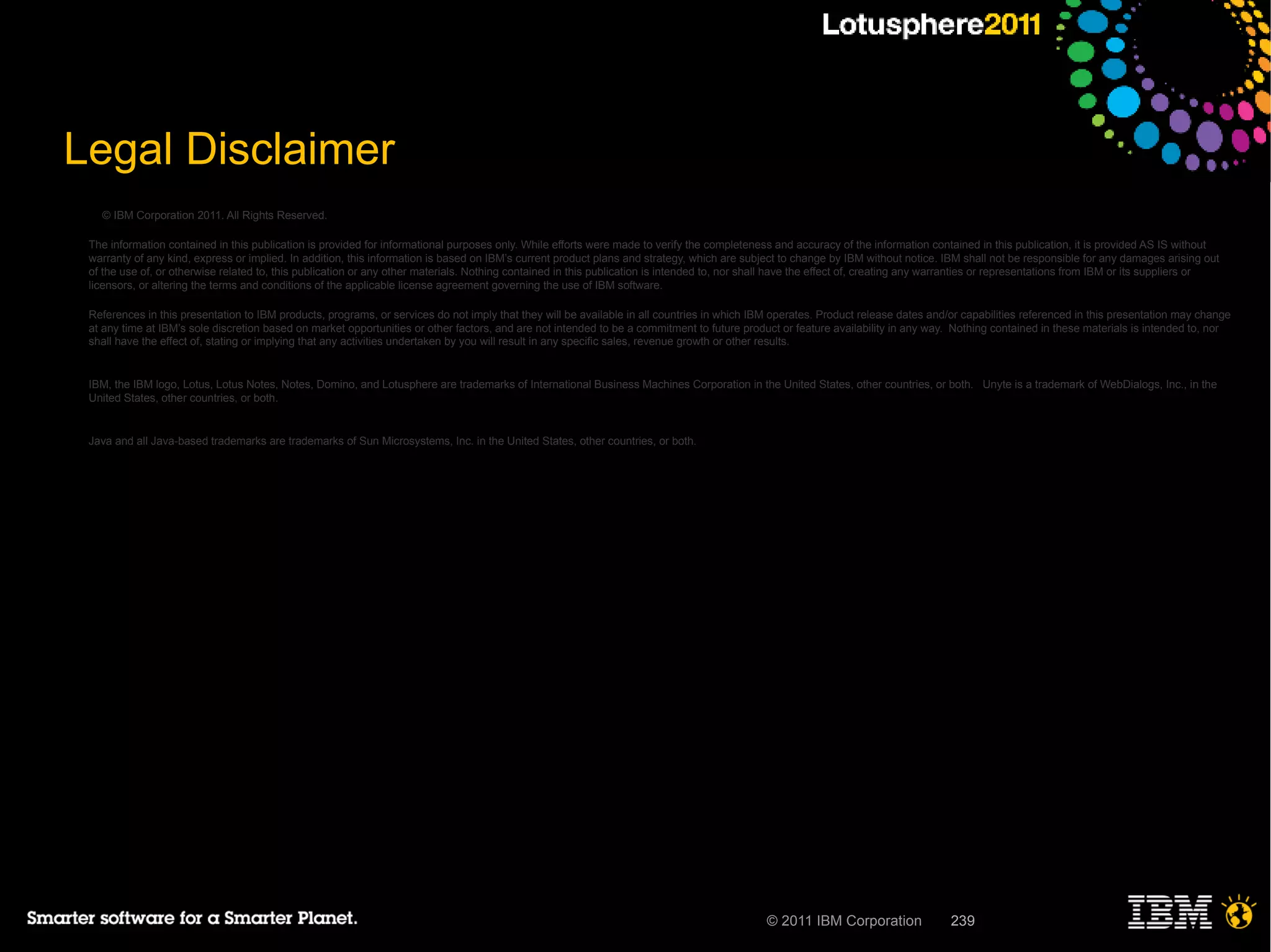 Legal Disclaimer
   © IBM Corporation 2011. All Rights Reserved.

 The information contained in this publication is provided for informational purposes only. While efforts were made to verify the completeness and accuracy of the information contained in this publication, it is provided AS IS without
 warranty of any kind, express or implied. In addition, this information is based on IBM’s current product plans and strategy, which are subject to change by IBM without notice. IBM shall not be responsible for any damages arising out
 of the use of, or otherwise related to, this publication or any other materials. Nothing contained in this publication is intended to, nor shall have the effect of, creating any warranties or representations from IBM or its suppliers or
 licensors, or altering the terms and conditions of the applicable license agreement governing the use of IBM software.

 References in this presentation to IBM products, programs, or services do not imply that they will be available in all countries in which IBM operates. Product release dates and/or capabilities referenced in this presentation may change
 at any time at IBM’s sole discretion based on market opportunities or other factors, and are not intended to be a commitment to future product or feature availability in any way. Nothing contained in these materials is intended to, nor
 shall have the effect of, stating or implying that any activities undertaken by you will result in any specific sales, revenue growth or other results.


 IBM, the IBM logo, Lotus, Lotus Notes, Notes, Domino, and Lotusphere are trademarks of International Business Machines Corporation in the United States, other countries, or both. Unyte is a trademark of WebDialogs, Inc., in the
 United States, other countries, or both.


 Java and all Java-based trademarks are trademarks of Sun Microsystems, Inc. in the United States, other countries, or both.




                                                                                                                                              © 2011 IBM Corporation                239
 