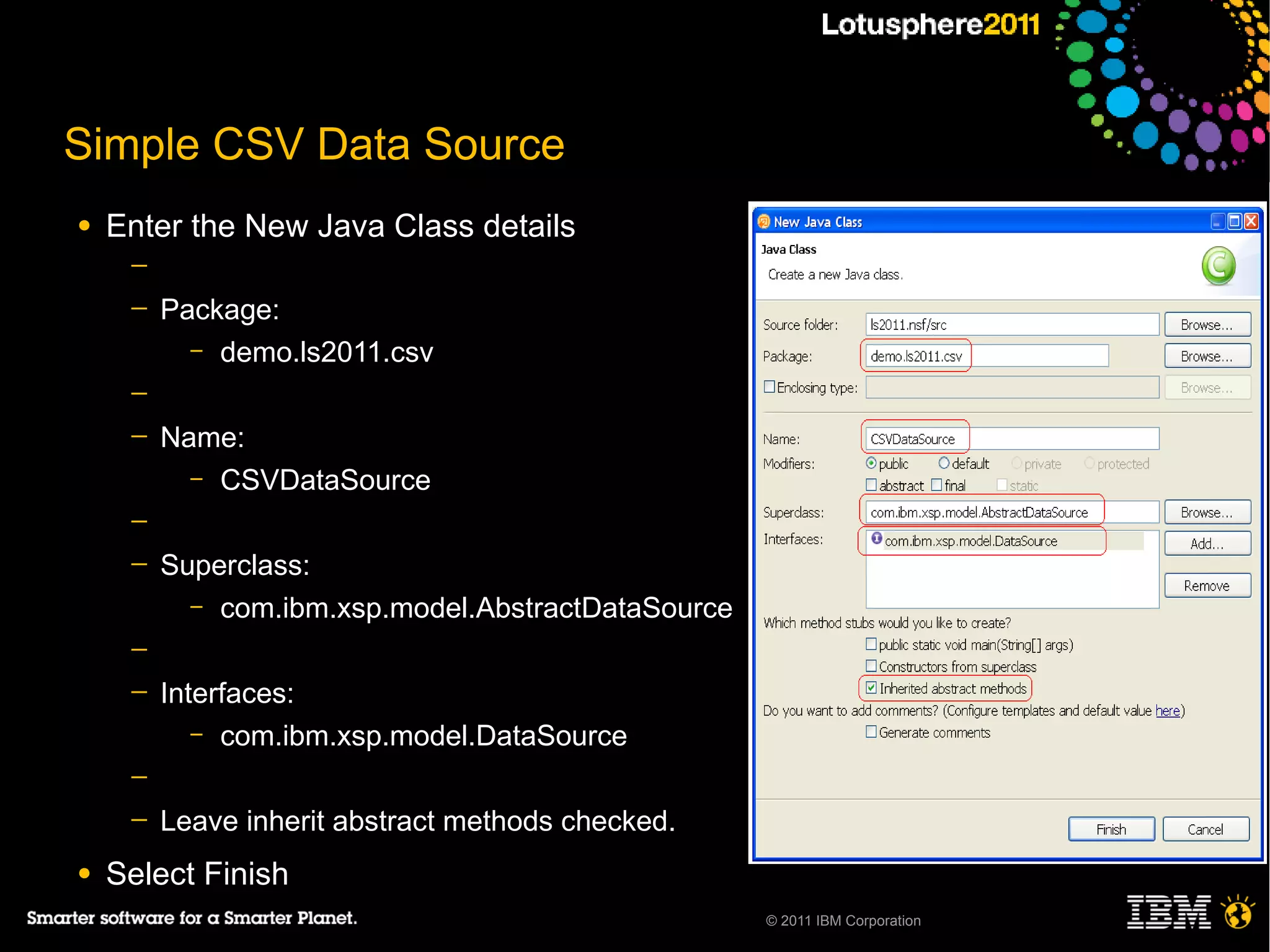 Simple CSV Data Source
●   Enter the New Java Class details
     ─
     ─   Package:
           – demo.ls2011.csv

     ─
     ─   Name:
           – CSVDataSource

     ─
     ─   Superclass:
           – com.ibm.xsp.model.AbstractDataSource

     ─
     ─   Interfaces:
            – com.ibm.xsp.model.DataSource

     ─
     ─   Leave inherit abstract methods checked.
●   Select Finish
                                                    © 2011 IBM Corporation
 