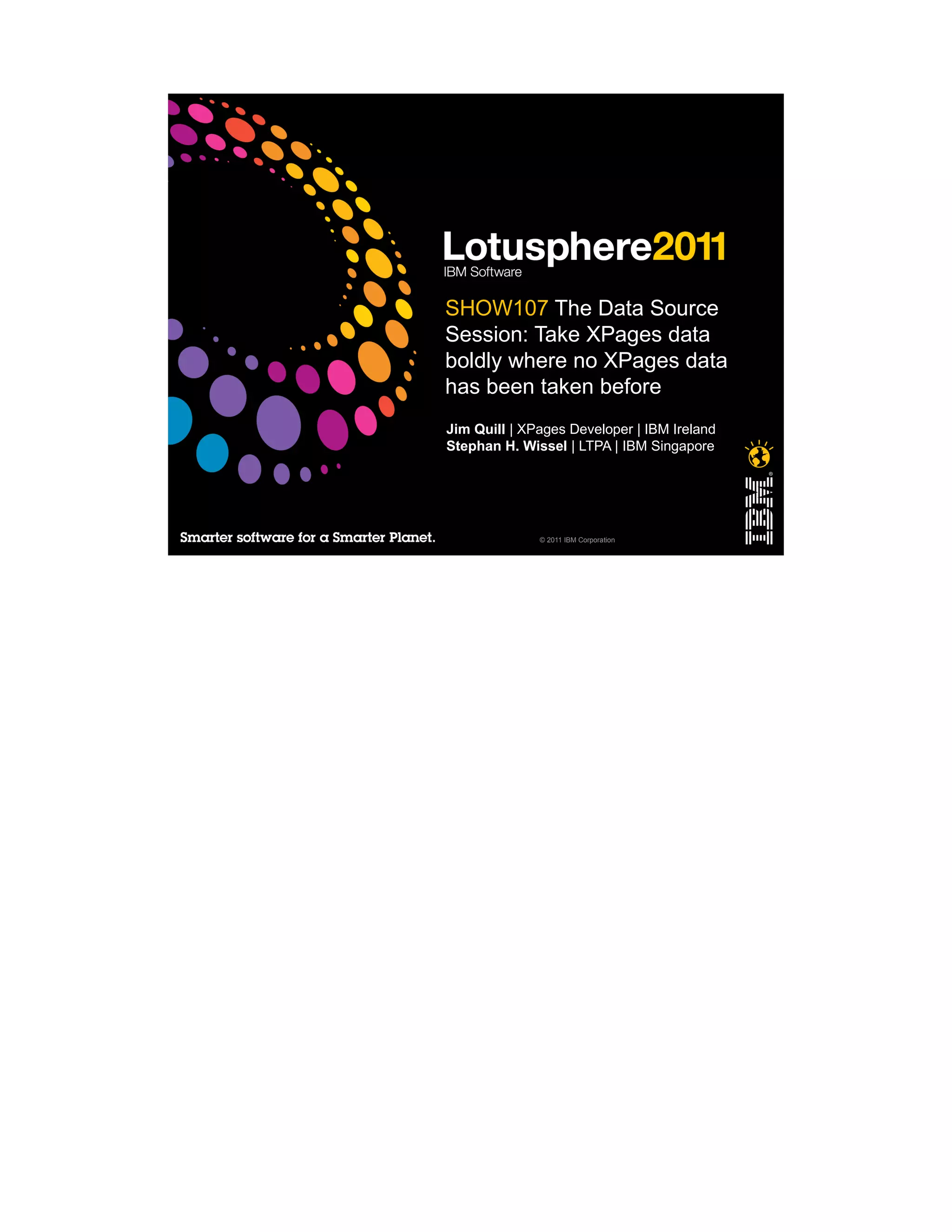 SHOW107 The Data Source
Session: Take XPages data
boldly where no XPages data
has been taken before
Jim Quill | XPages Developer | IBM Ireland
Stephan H. Wissel | LTPA | IBM Singapore




              © 2011 IBM Corporation
 