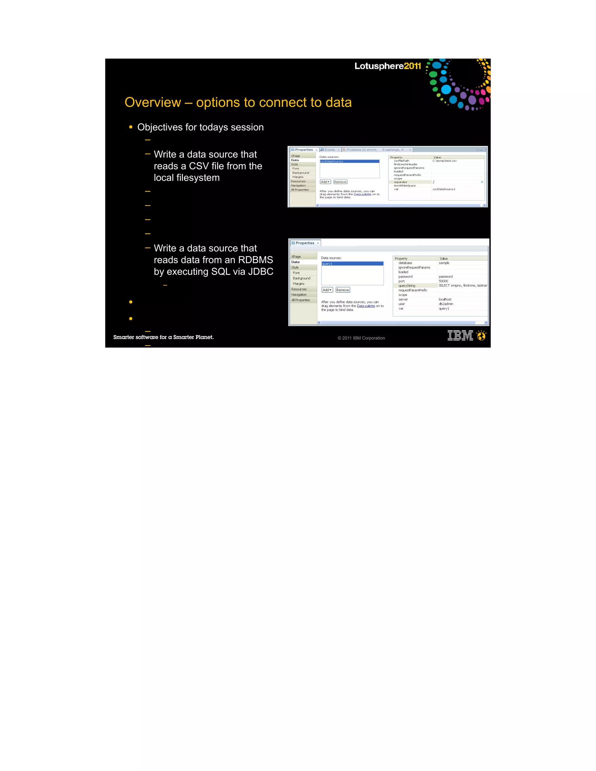 Overview – options to connect to data
●   Objectives for todays session
     ─
     ─   Write a data source that
         reads a CSV file from the
         local filesystem
     ─
     ─
     ─
     ─
     ─   Write a data source that
         reads data from an RDBMS
         by executing SQL via JDBC
           –

●

●
     ─
                                     © 2011 IBM Corporation
     ─
     ─
     ─

●
 