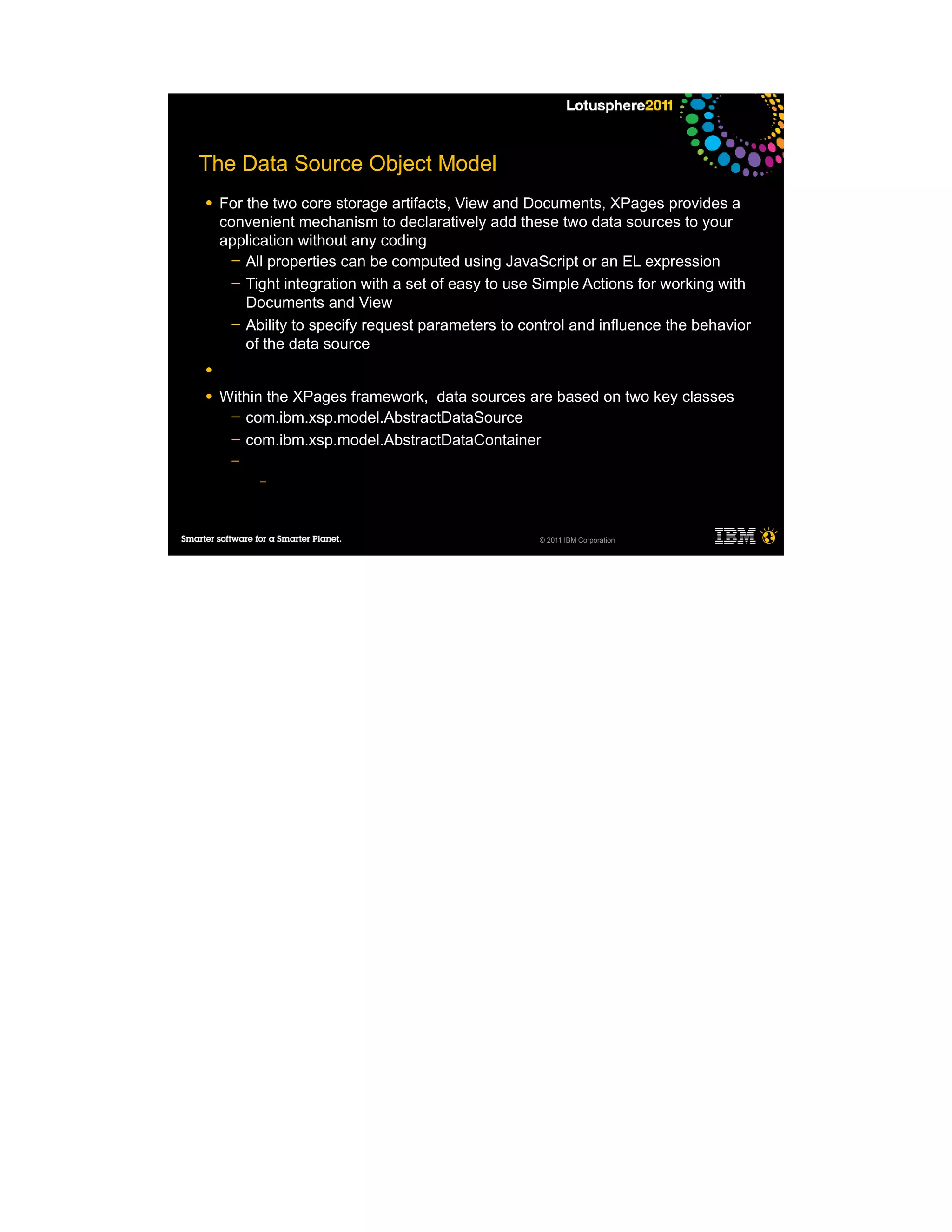 The Data Source Object Model
●   For the two core storage artifacts, View and Documents, XPages provides a
    convenient mechanism to declaratively add these two data sources to your
    application without any coding
      ─ All properties can be computed using JavaScript or an EL expression
      ─ Tight integration with a set of easy to use Simple Actions for working with
        Documents and View
      ─ Ability to specify request parameters to control and influence the behavior
        of the data source
●

●   Within the XPages framework, data sources are based on two key classes
     ─ com.ibm.xsp.model.AbstractDataSource
     ─ com.ibm.xsp.model.AbstractDataContainer
     ─
          –




                                                   © 2011 IBM Corporation
 