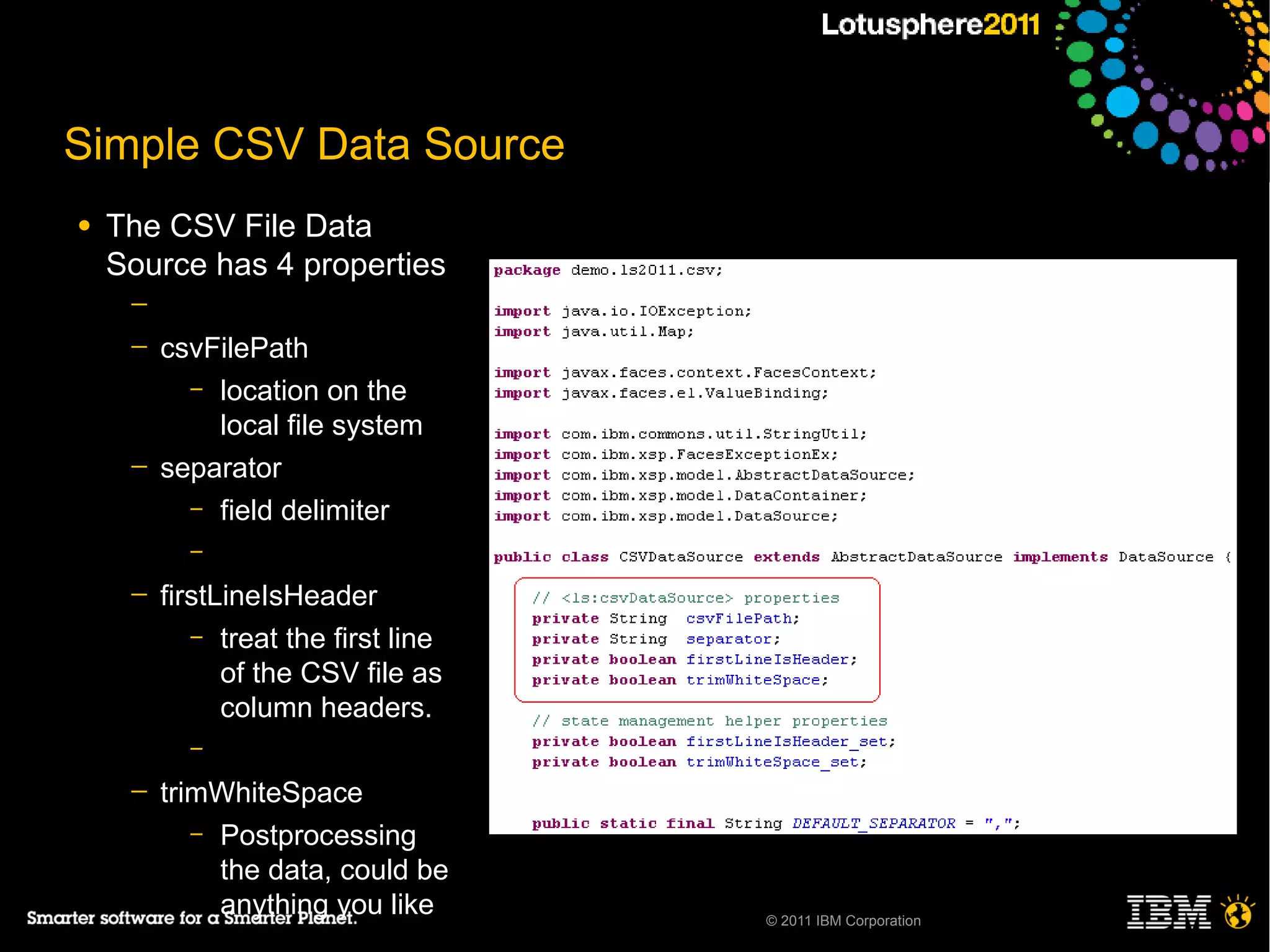 Simple CSV Data Source
●   The CSV File Data
    Source has 4 properties
     ─
     ─   csvFilePath
           – location on the
             local file system
     ─   separator
           – field delimiter
           –

     ─   firstLineIsHeader
            – treat the first line
               of the CSV file as
               column headers.
           –

     ─   trimWhiteSpace
            – Postprocessing
              the data, could be
              anything you like      © 2011 IBM Corporation
 