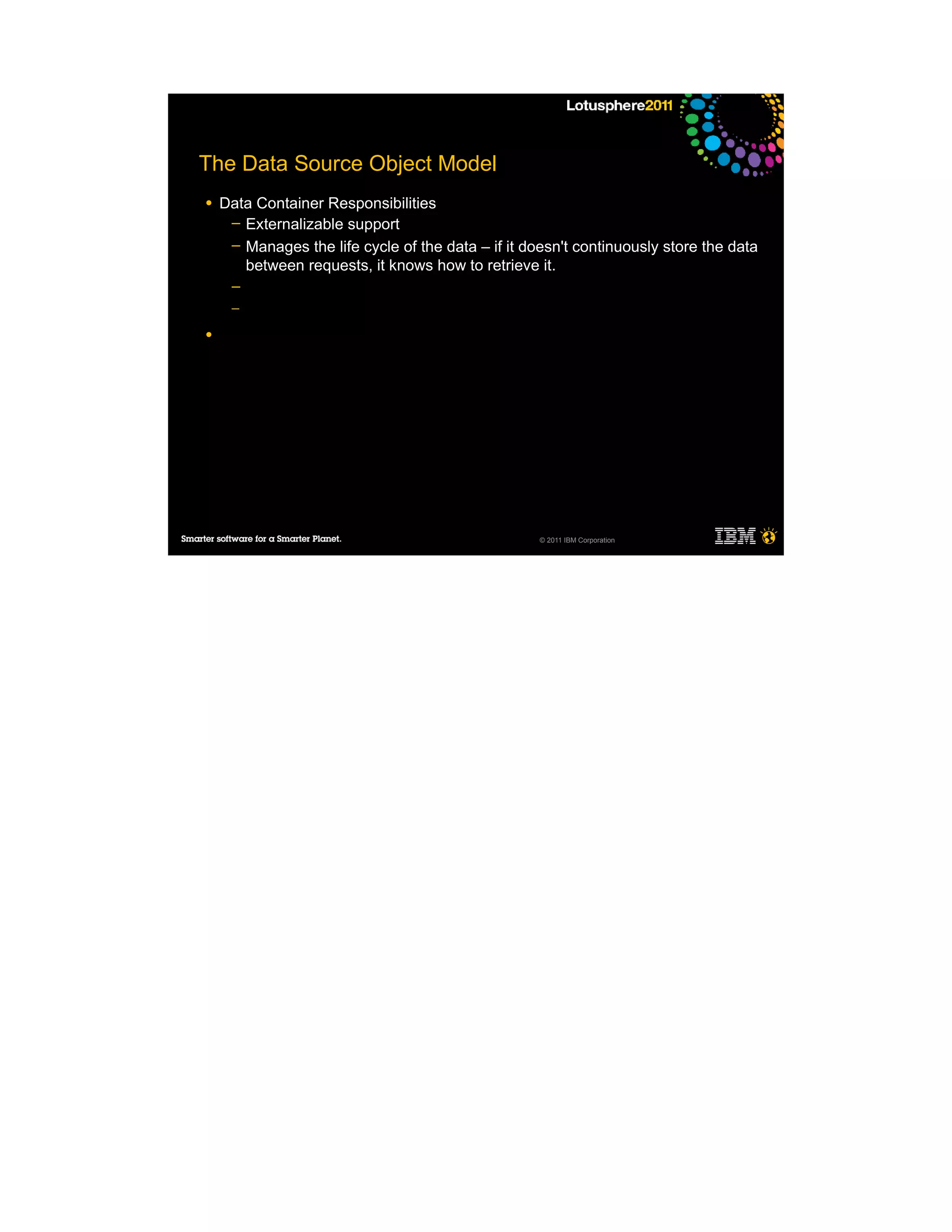 The Data Source Object Model
●   Data Container Responsibilities
     ─ Externalizable support
     ─ Manages the life cycle of the data – if it doesn't continuously store the data
       between requests, it knows how to retrieve it.
     ─
     ─

●




                                                    © 2011 IBM Corporation
 