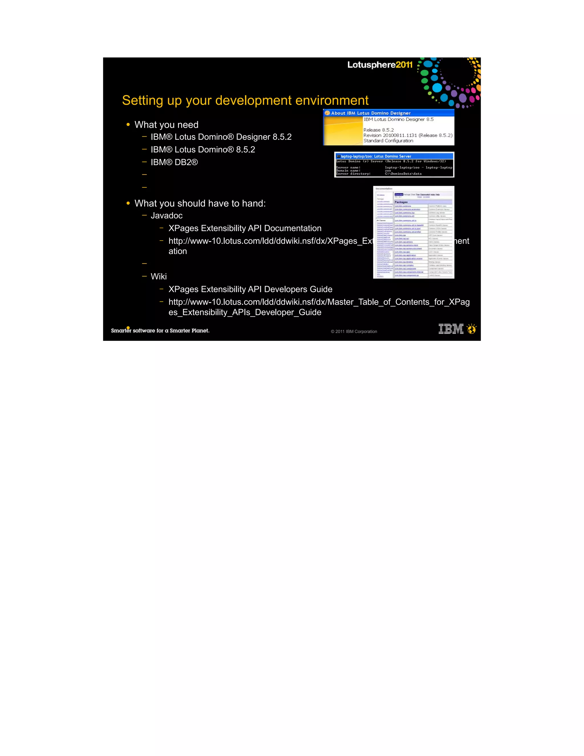 Setting up your development environment
●   What you need
     ─   IBM® Lotus Domino® Designer 8.5.2
     ─   IBM® Lotus Domino® 8.5.2
     ─   IBM® DB2®
     ─
     ─

●   What you should have to hand:
     ─   Javadoc
           – XPages Extensibility API Documentation
           – http://www-10.lotus.com/ldd/ddwiki.nsf/dx/XPages_Extensibility_API_Document
             ation
     ─
     ─   Wiki
           –    XPages Extensibility API Developers Guide
           –    http://www-10.lotus.com/ldd/ddwiki.nsf/dx/Master_Table_of_Contents_for_XPag
                es_Extensibility_APIs_Developer_Guide
●                                                       © 2011 IBM Corporation
 