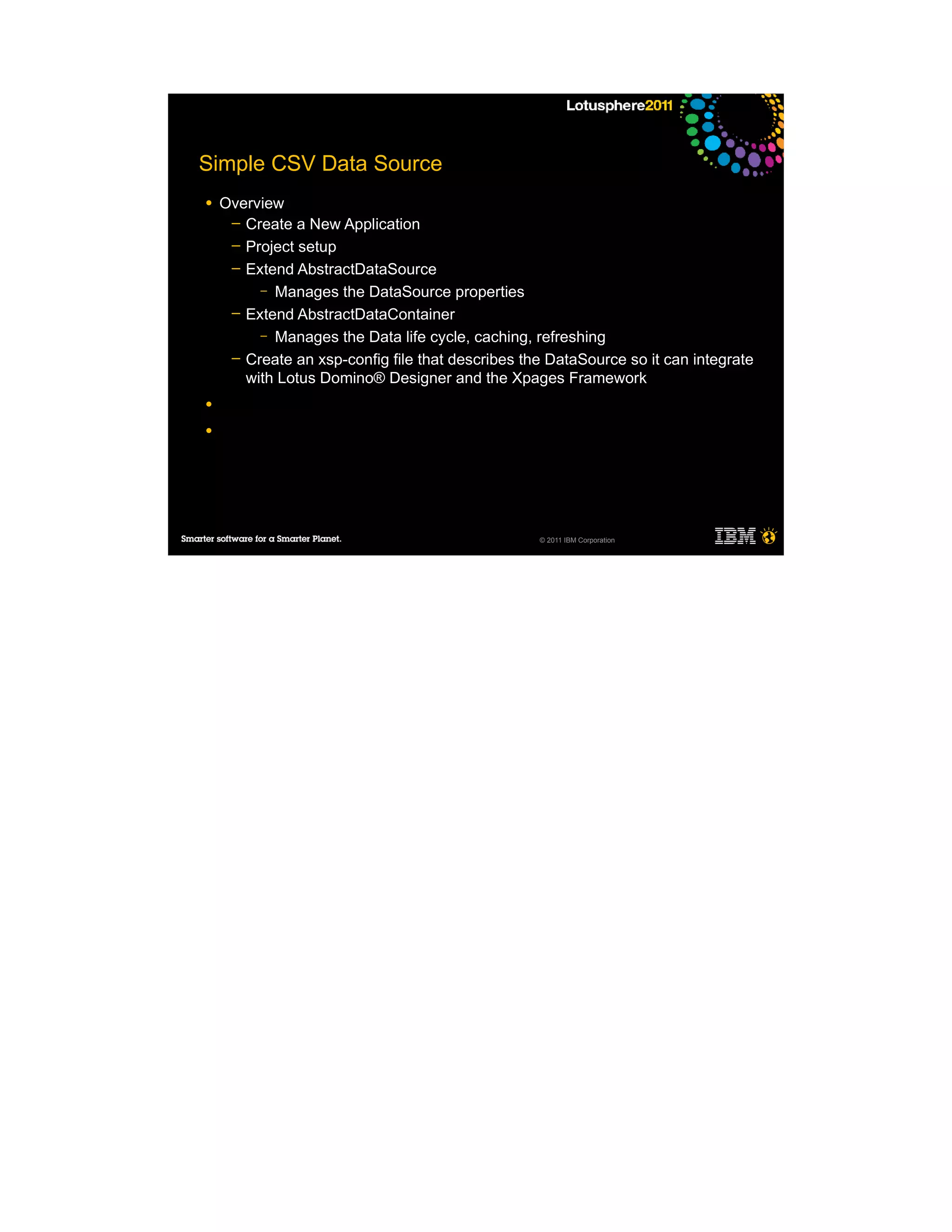 Simple CSV Data Source
●   Overview
     ─ Create a New Application
     ─ Project setup
     ─ Extend AbstractDataSource
         – Manages the DataSource properties
     ─ Extend AbstractDataContainer
         – Manages the Data life cycle, caching, refreshing
     ─ Create an xsp-config file that describes the DataSource so it can integrate
       with Lotus Domino® Designer and the Xpages Framework
●

●




                                                  © 2011 IBM Corporation
 