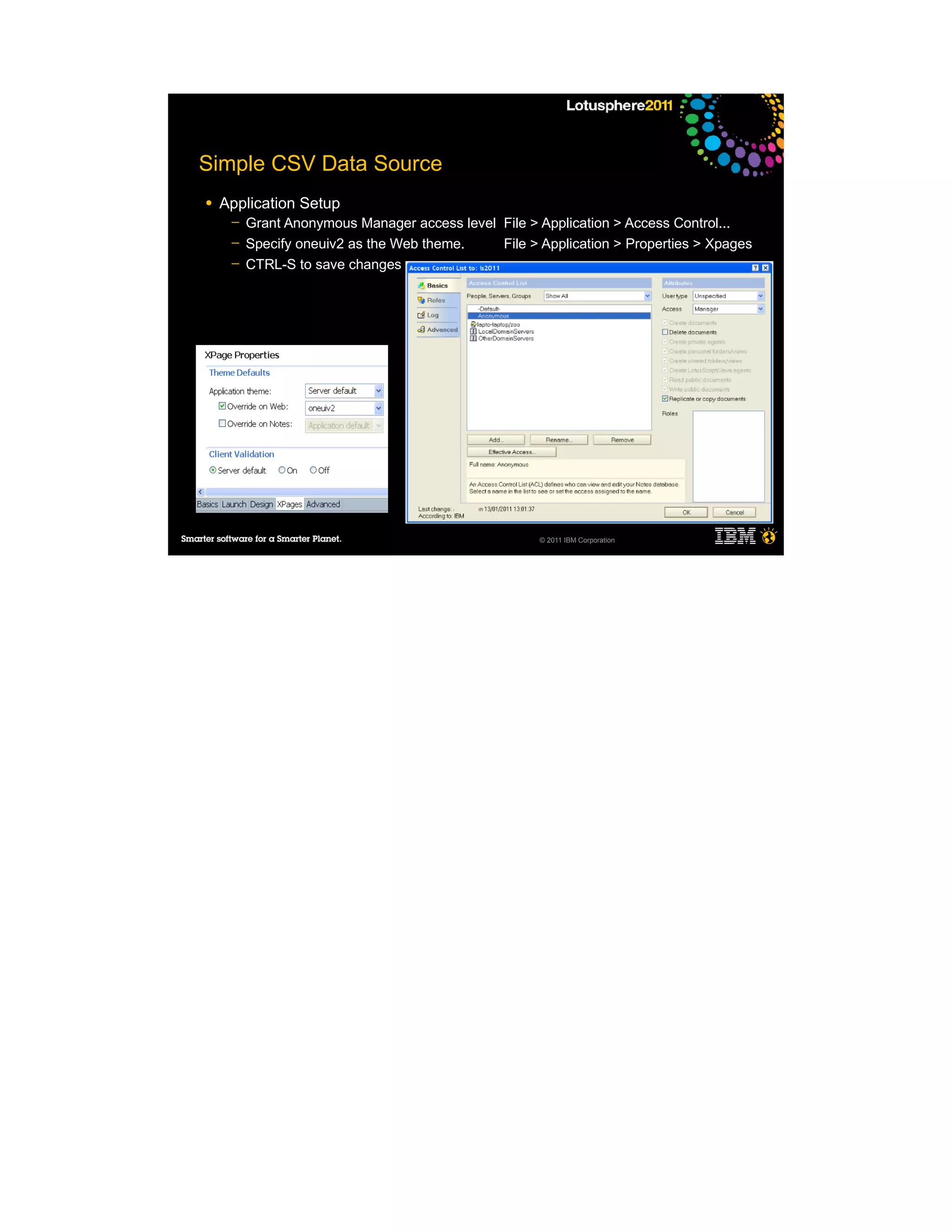Simple CSV Data Source
●   Application Setup
     ─   Grant Anonymous Manager access level File > Application > Access Control...
     ─   Specify oneuiv2 as the Web theme.    File > Application > Properties > Xpages
     ─   CTRL-S to save changes




                                                     © 2011 IBM Corporation
 