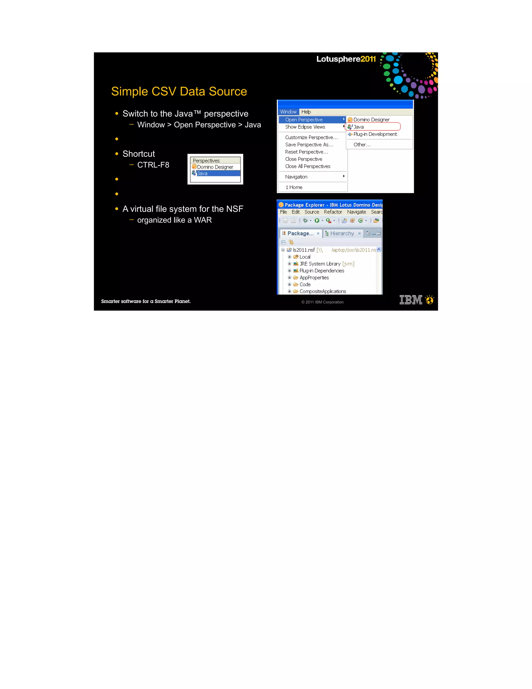 Simple CSV Data Source
●   Switch to the Java™ perspective
     ─   Window > Open Perspective > Java
●

●   Shortcut
     ─   CTRL-F8
●

●

●   A virtual file system for the NSF
     ─   organized like a WAR




                                            © 2011 IBM Corporation
 