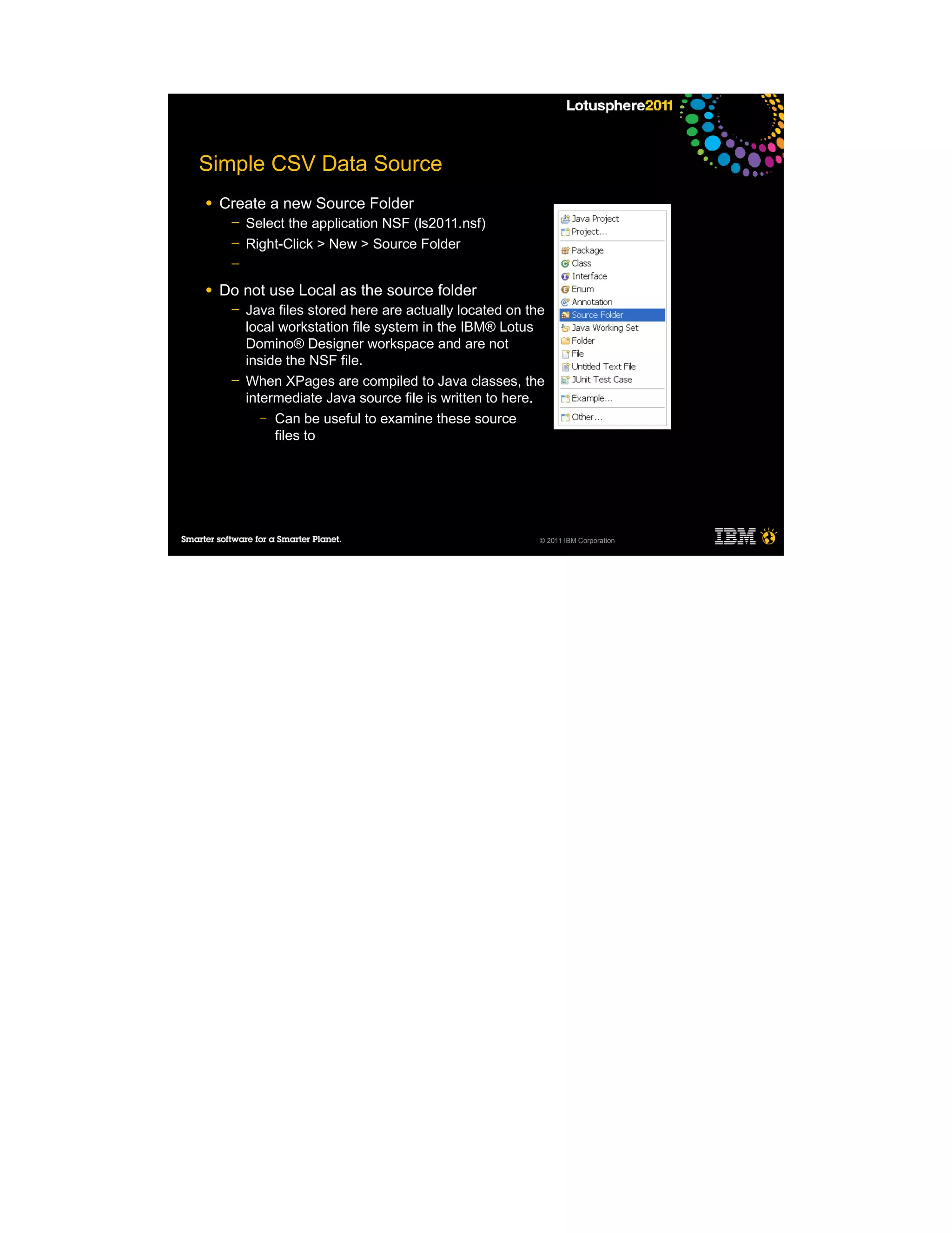 Simple CSV Data Source
●   Create a new Source Folder
     ─   Select the application NSF (ls2011.nsf)
     ─   Right-Click > New > Source Folder
     ─

●   Do not use Local as the source folder
     ─   Java files stored here are actually located on the
         local workstation file system in the IBM® Lotus
         Domino® Designer workspace and are not
         inside the NSF file.
     ─   When XPages are compiled to Java classes, the
         intermediate Java source file is written to here.
            – Can be useful to examine these source
              files to




                                                          © 2011 IBM Corporation
 
