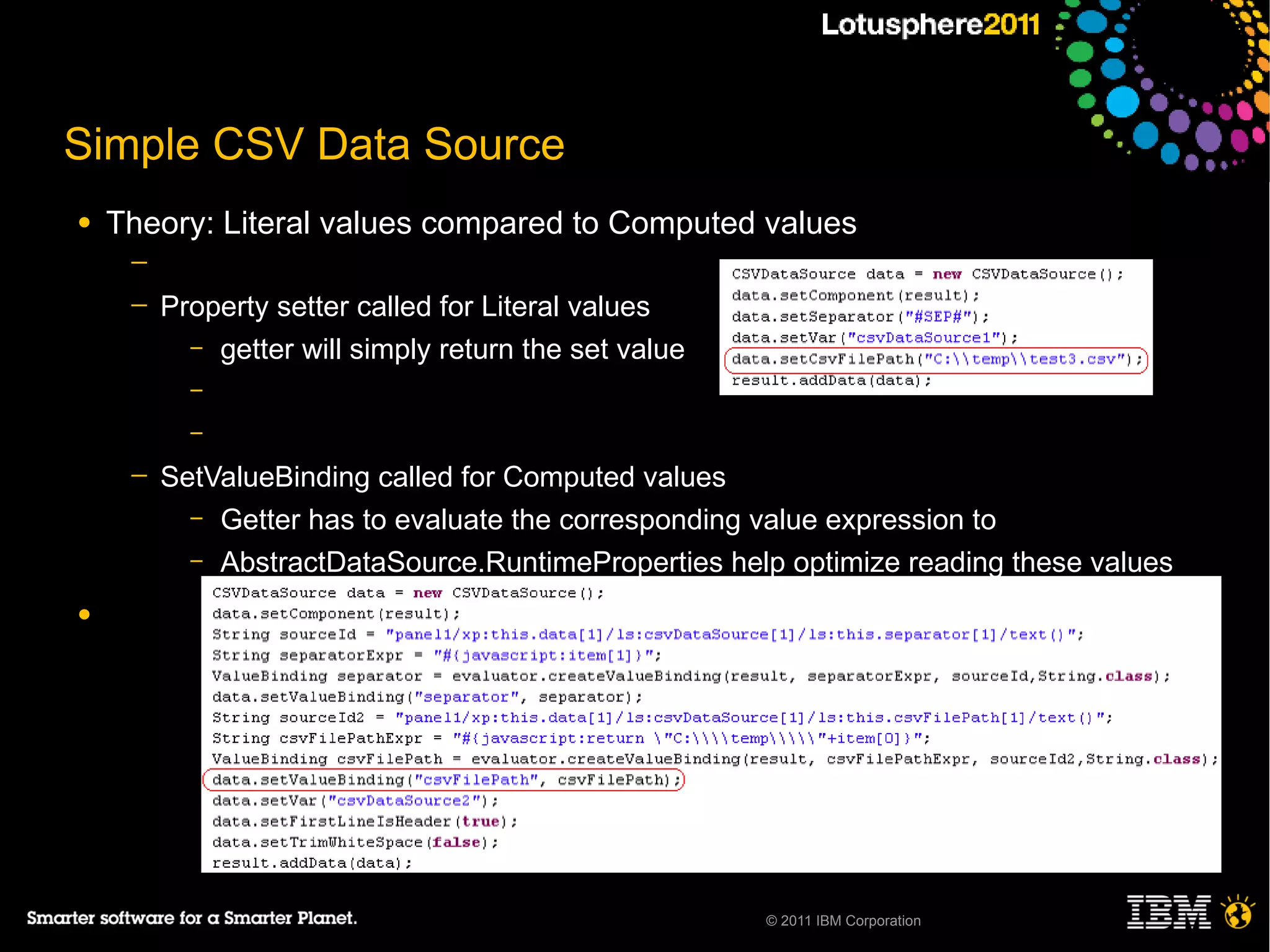 Simple CSV Data Source
●   Theory: Literal values compared to Computed values
     ─
     ─   Property setter called for Literal values
           – getter will simply return the set value
           –
           –

     ─   SetValueBinding called for Computed values
           – Getter has to evaluate the corresponding value expression to
           – AbstractDataSource.RuntimeProperties help optimize reading these values

●




                                                       © 2011 IBM Corporation
 