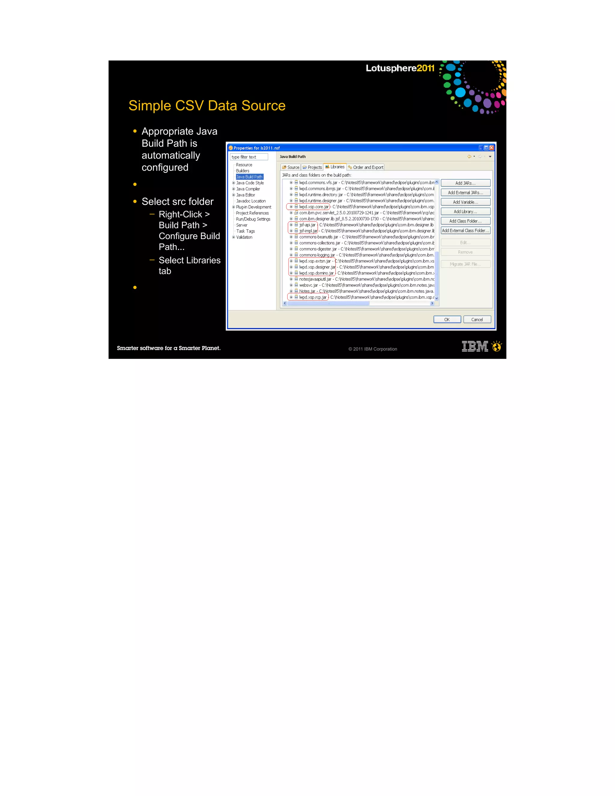 Simple CSV Data Source
●   Appropriate Java
    Build Path is
    automatically
    configured
●

●   Select src folder
     ─   Right-Click >
         Build Path >
         Configure Build
         Path...
     ─   Select Libraries
         tab
●




                            © 2011 IBM Corporation
 