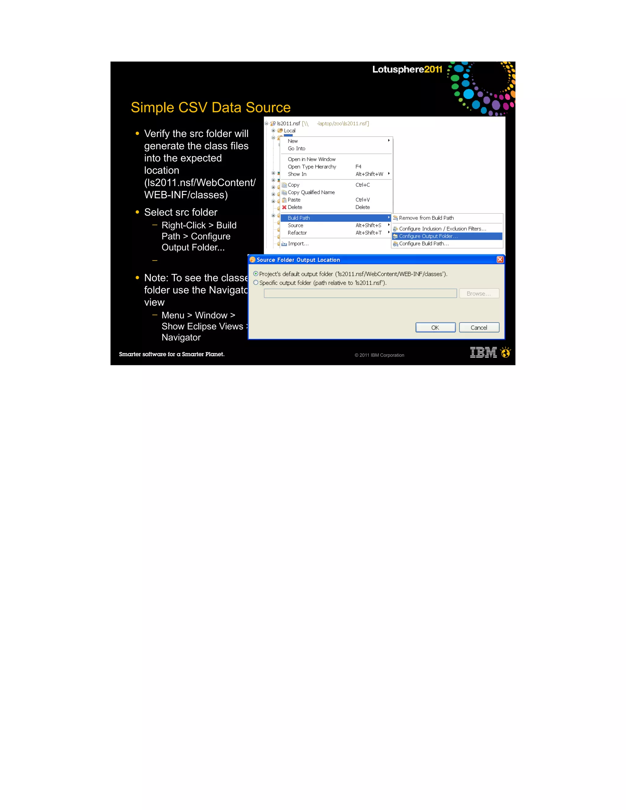Simple CSV Data Source
●   Verify the src folder will
    generate the class files
    into the expected
    location
    (ls2011.nsf/WebContent/
    WEB-INF/classes)
●   Select src folder
     ─   Right-Click > Build
         Path > Configure
         Output Folder...
     ─

●   Note: To see the classes
    folder use the Navigator
    view
     ─   Menu > Window >
         Show Eclipse Views >
         Navigator
                                 © 2011 IBM Corporation
 