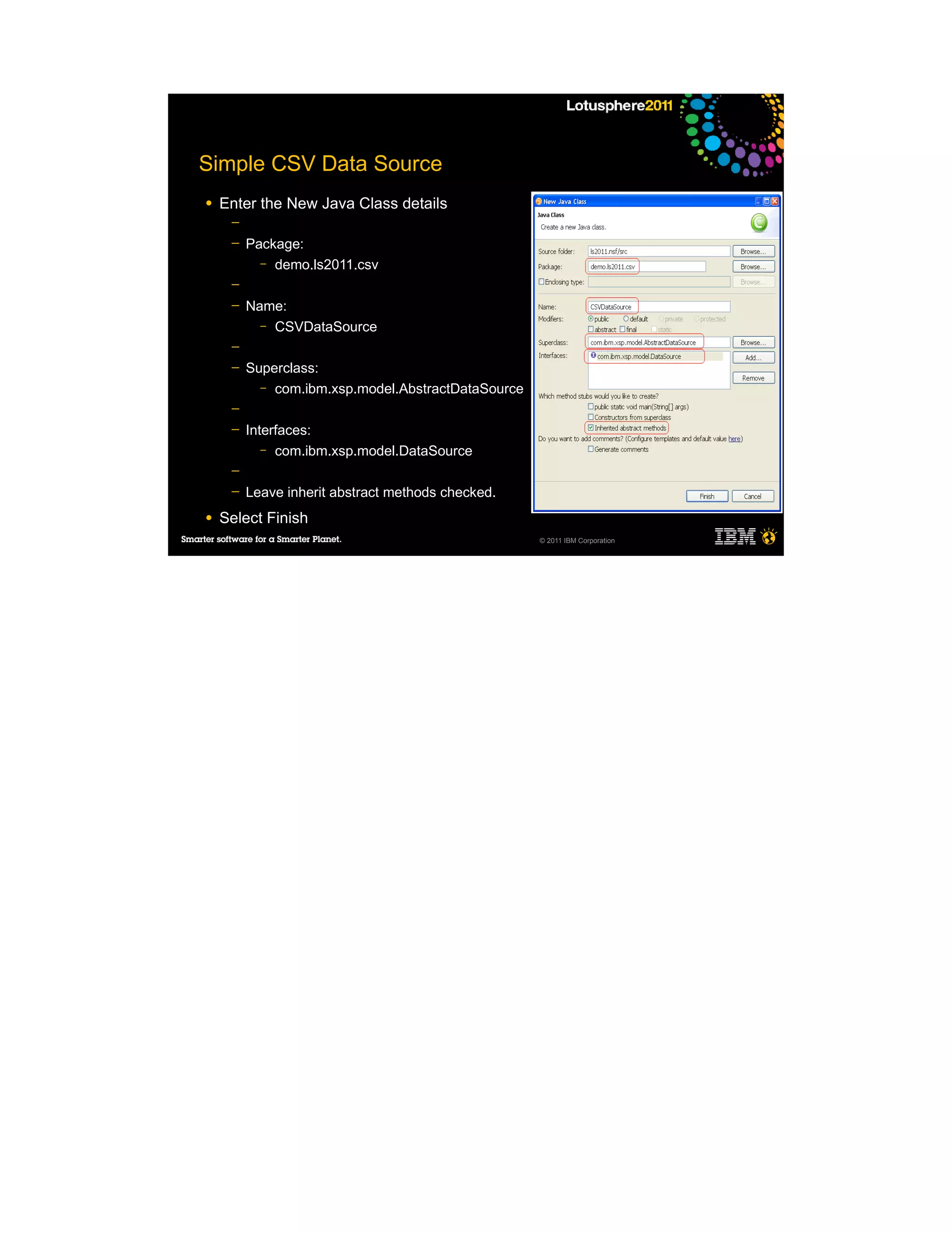Simple CSV Data Source
●   Enter the New Java Class details
     ─
     ─   Package:
           – demo.ls2011.csv

     ─
     ─   Name:
           – CSVDataSource

     ─
     ─   Superclass:
           – com.ibm.xsp.model.AbstractDataSource

     ─
     ─   Interfaces:
            – com.ibm.xsp.model.DataSource

     ─
     ─   Leave inherit abstract methods checked.
●   Select Finish
                                                    © 2011 IBM Corporation
 