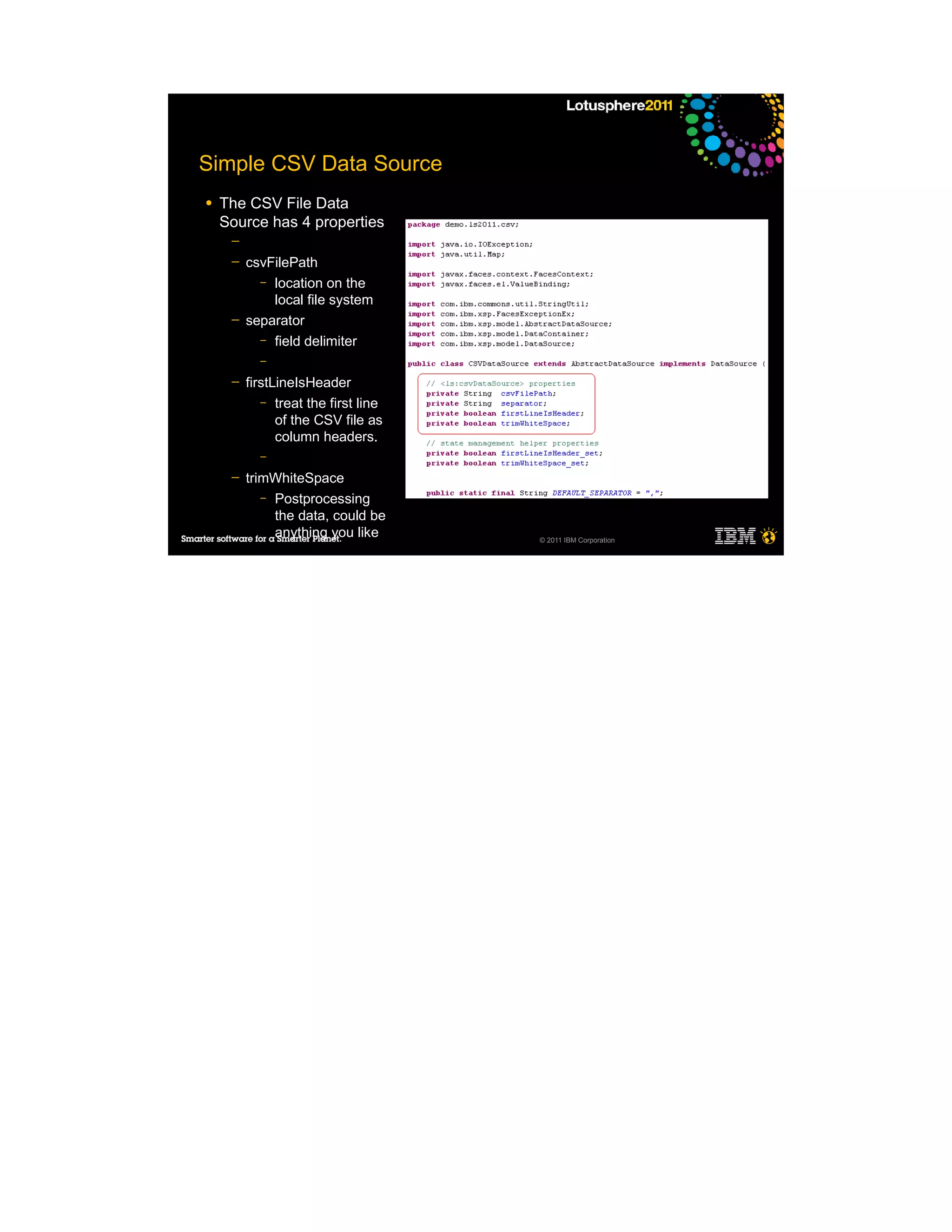 Simple CSV Data Source
●   The CSV File Data
    Source has 4 properties
     ─
     ─   csvFilePath
           – location on the
             local file system
     ─   separator
           – field delimiter
           –

     ─   firstLineIsHeader
            – treat the first line
               of the CSV file as
               column headers.
           –

     ─   trimWhiteSpace
            – Postprocessing
              the data, could be
              anything you like      © 2011 IBM Corporation
 