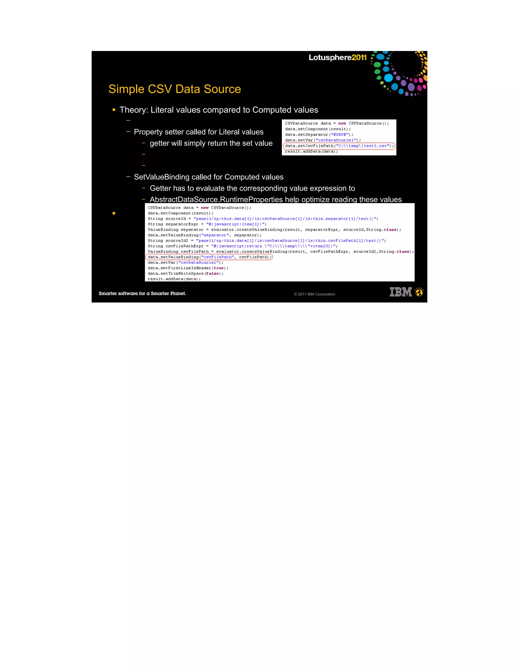 Simple CSV Data Source
●   Theory: Literal values compared to Computed values
     ─
     ─   Property setter called for Literal values
           – getter will simply return the set value
           –
           –

     ─   SetValueBinding called for Computed values
           – Getter has to evaluate the corresponding value expression to
           – AbstractDataSource.RuntimeProperties help optimize reading these values

●




                                                       © 2011 IBM Corporation
 