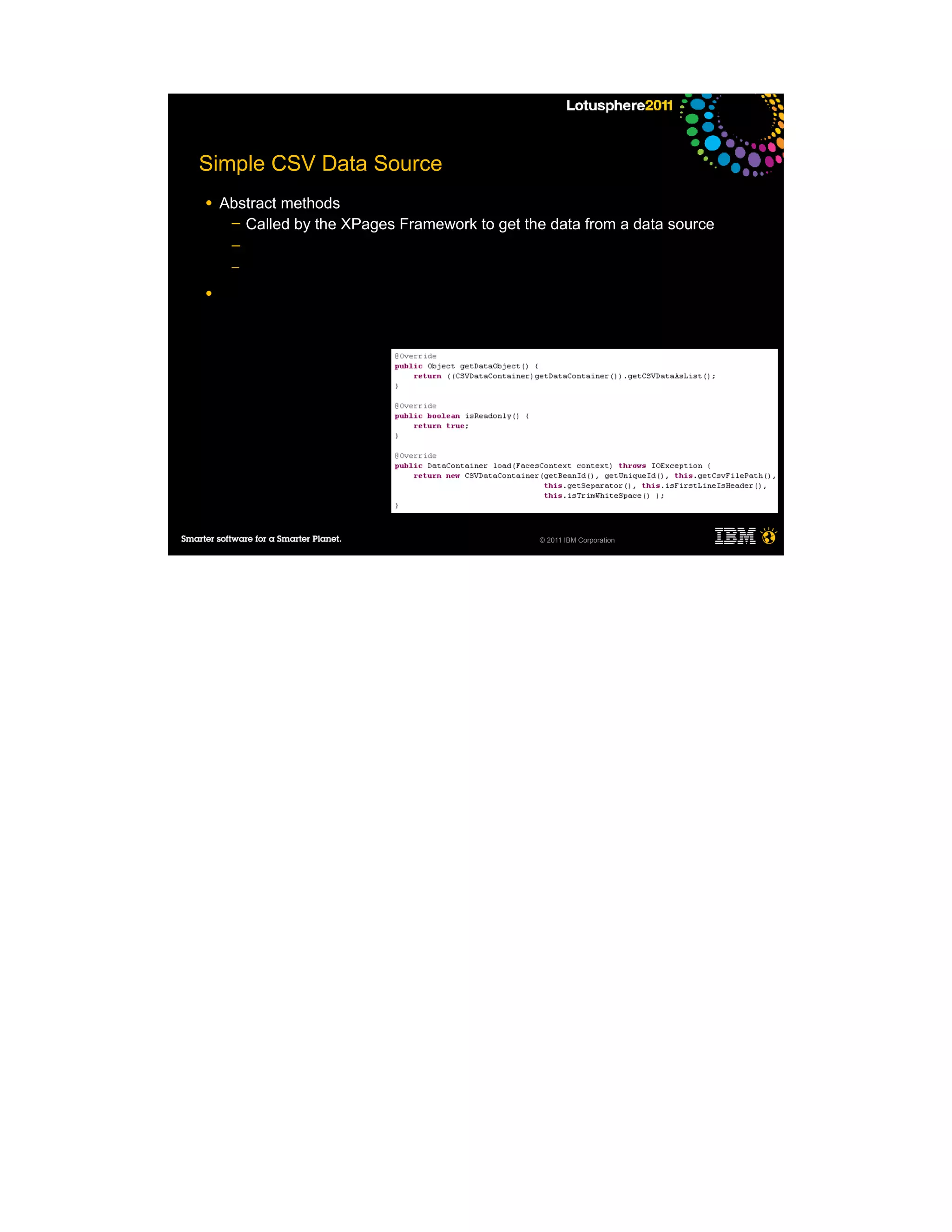 Simple CSV Data Source
●   Abstract methods
     ─ Called by the XPages Framework to get the data from a data source
     ─
     ─

●




                                                © 2011 IBM Corporation
 