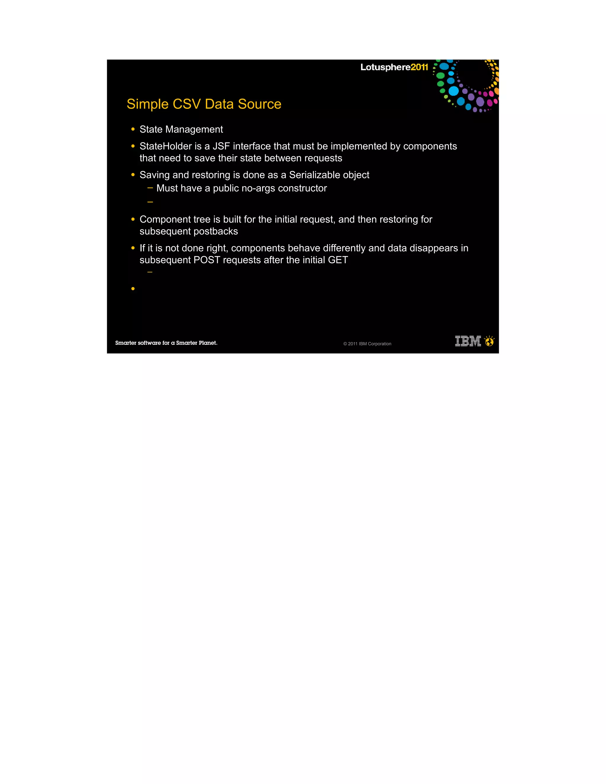 Simple CSV Data Source
●   State Management
●   StateHolder is a JSF interface that must be implemented by components
    that need to save their state between requests
●   Saving and restoring is done as a Serializable object
     ─ Must have a public no-args constructor
     ─

●   Component tree is built for the initial request, and then restoring for
    subsequent postbacks
●   If it is not done right, components behave differently and data disappears in
    subsequent POST requests after the initial GET
     ─

●




                                                     © 2011 IBM Corporation
 