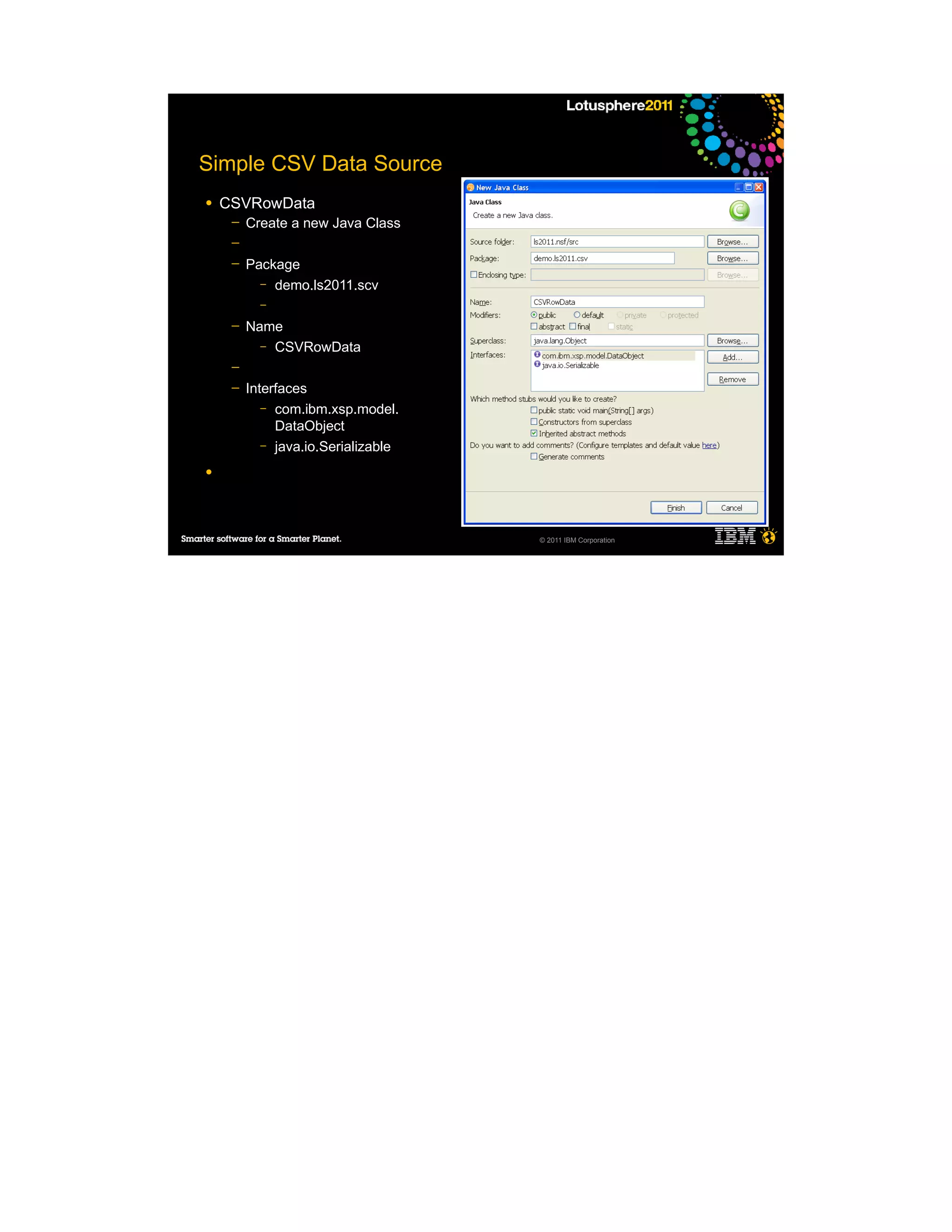 Simple CSV Data Source
●   CSVRowData
     ─   Create a new Java Class
     ─
     ─   Package
           – demo.ls2011.scv
           –

     ─   Name
           – CSVRowData

     ─
     ─   Interfaces
            – com.ibm.xsp.model.
              DataObject
            – java.io.Serializable

●




                                     © 2011 IBM Corporation
 