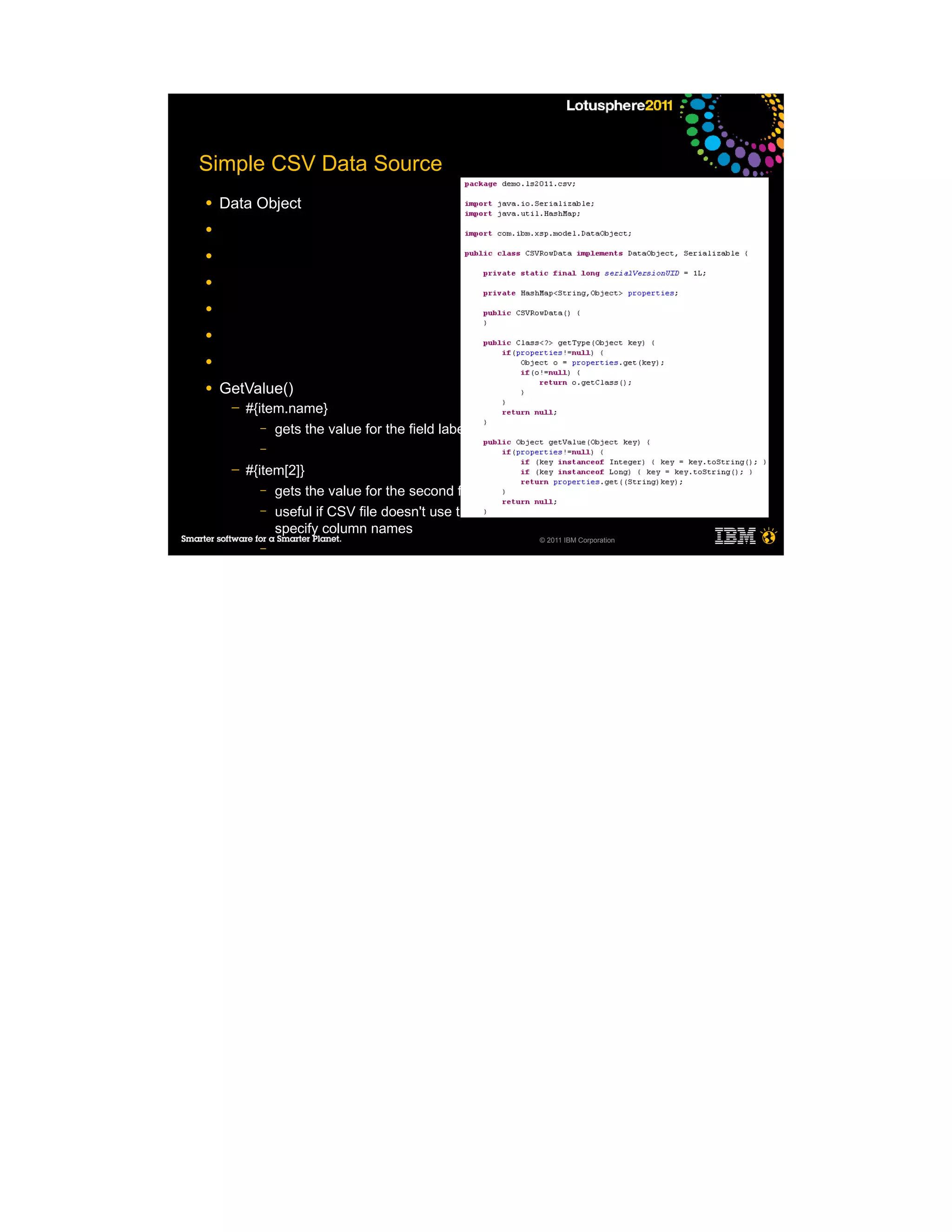 Simple CSV Data Source
●   Data Object
●

●

●

●

●

●

●   GetValue()
     ─   #{item.name}
            – gets the value for the field labeled “name”
           –

     ─   #{item[2]}
            – gets the value for the second field
            – useful if CSV file doesn't use the first row to
              specify column names
                                                            © 2011 IBM Corporation
           –

     ─
     ─

●
 