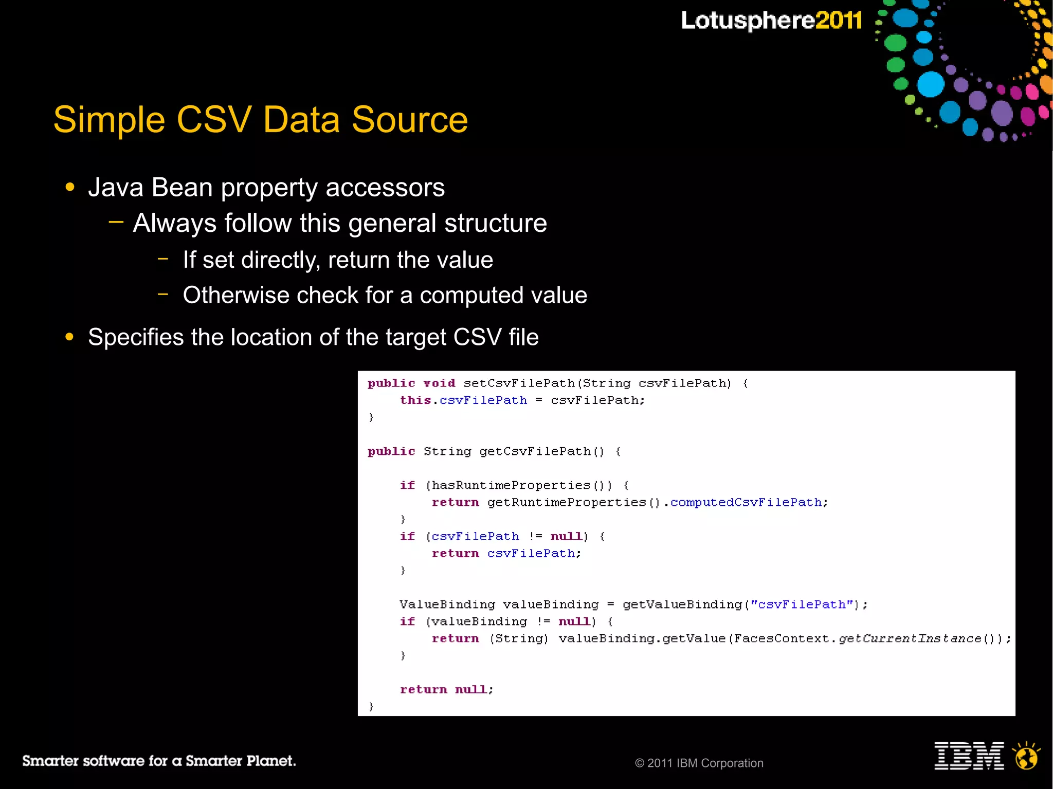 Simple CSV Data Source
●   Java Bean property accessors
      ─ Always follow this general structure
          –   If set directly, return the value
          –   Otherwise check for a computed value
●   Specifies the location of the target CSV file




                                                     © 2011 IBM Corporation
 