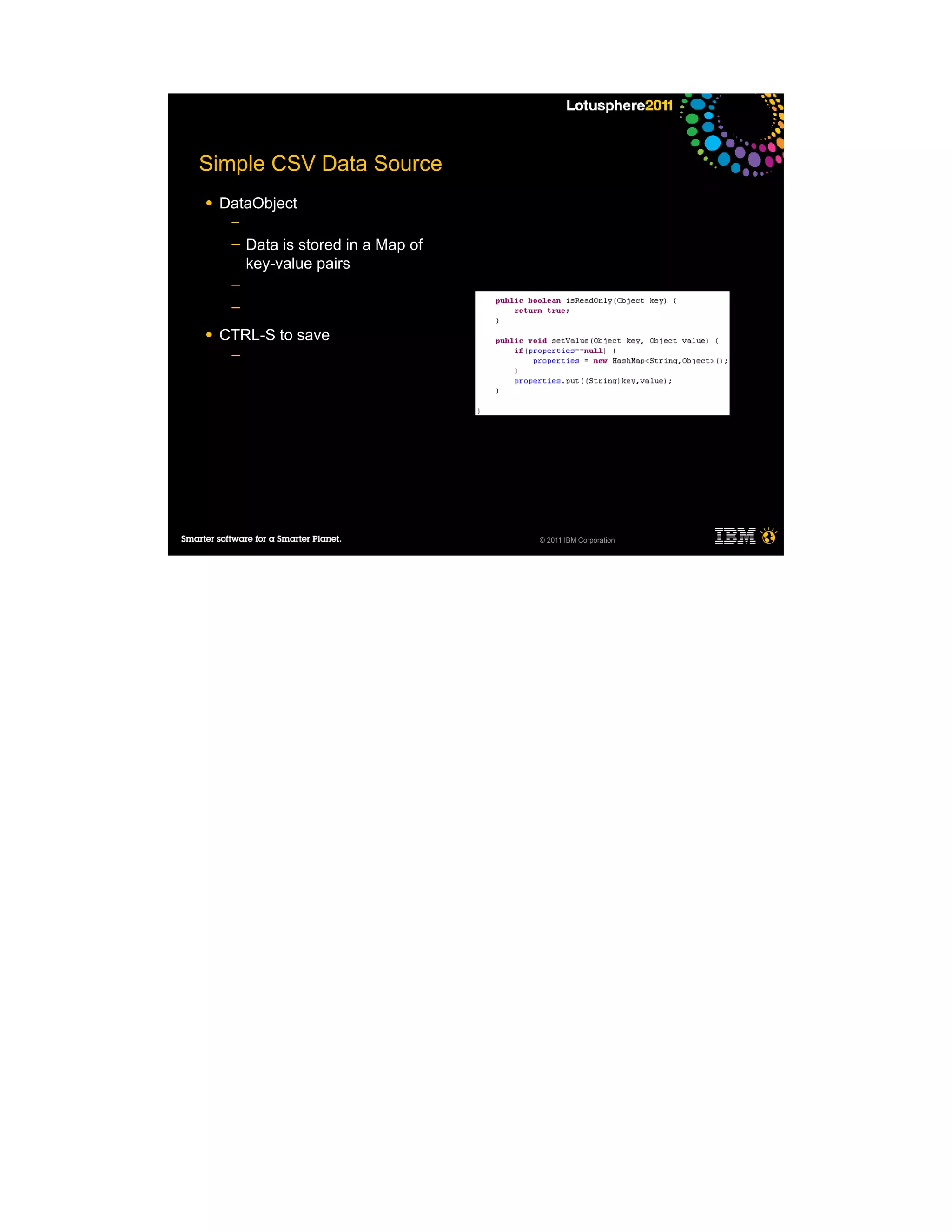 Simple CSV Data Source
●   DataObject
     ─

     ─   Data is stored in a Map of
         key-value pairs
     ─
     ─

●   CTRL-S to save
     ─




                                      © 2011 IBM Corporation
 