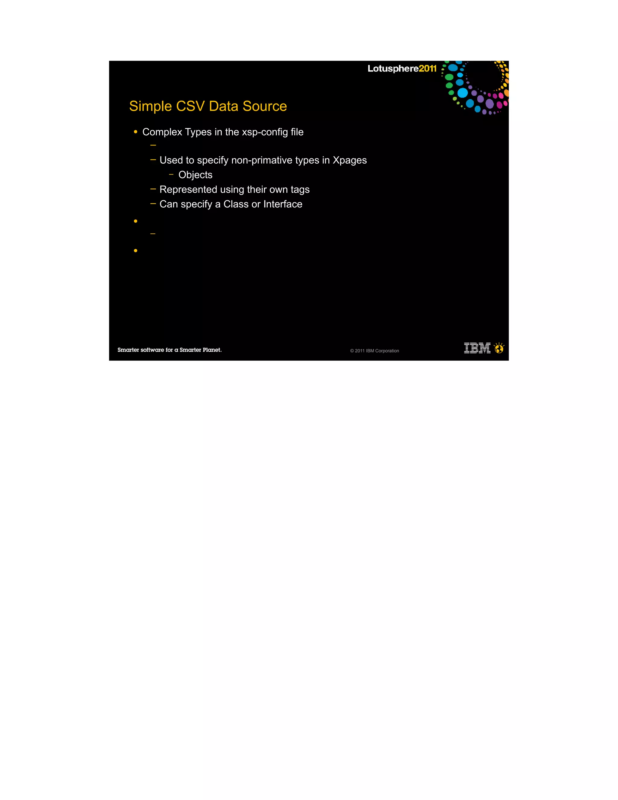 Simple CSV Data Source
●   Complex Types in the xsp-config file
     ─
     ─   Used to specify non-primative types in Xpages
          – Objects
     ─   Represented using their own tags
     ─   Can specify a Class or Interface
●
     ─

●




                                                  © 2011 IBM Corporation
 