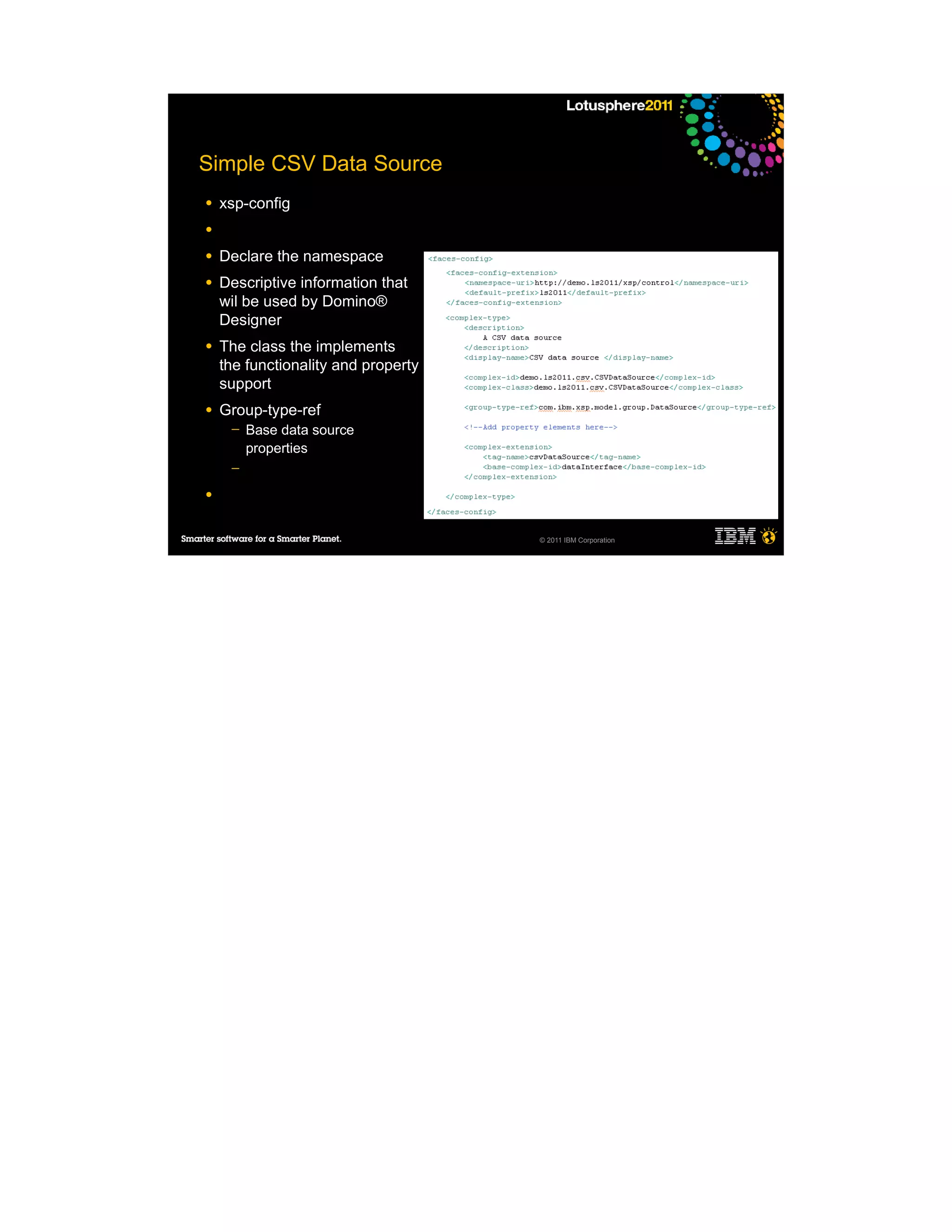 Simple CSV Data Source
●   xsp-config
●

●   Declare the namespace
●   Descriptive information that
    wil be used by Domino®
    Designer
●   The class the implements
    the functionality and property
    support
●   Group-type-ref
     ─   Base data source
         properties
     ─

●


                                     © 2011 IBM Corporation
 