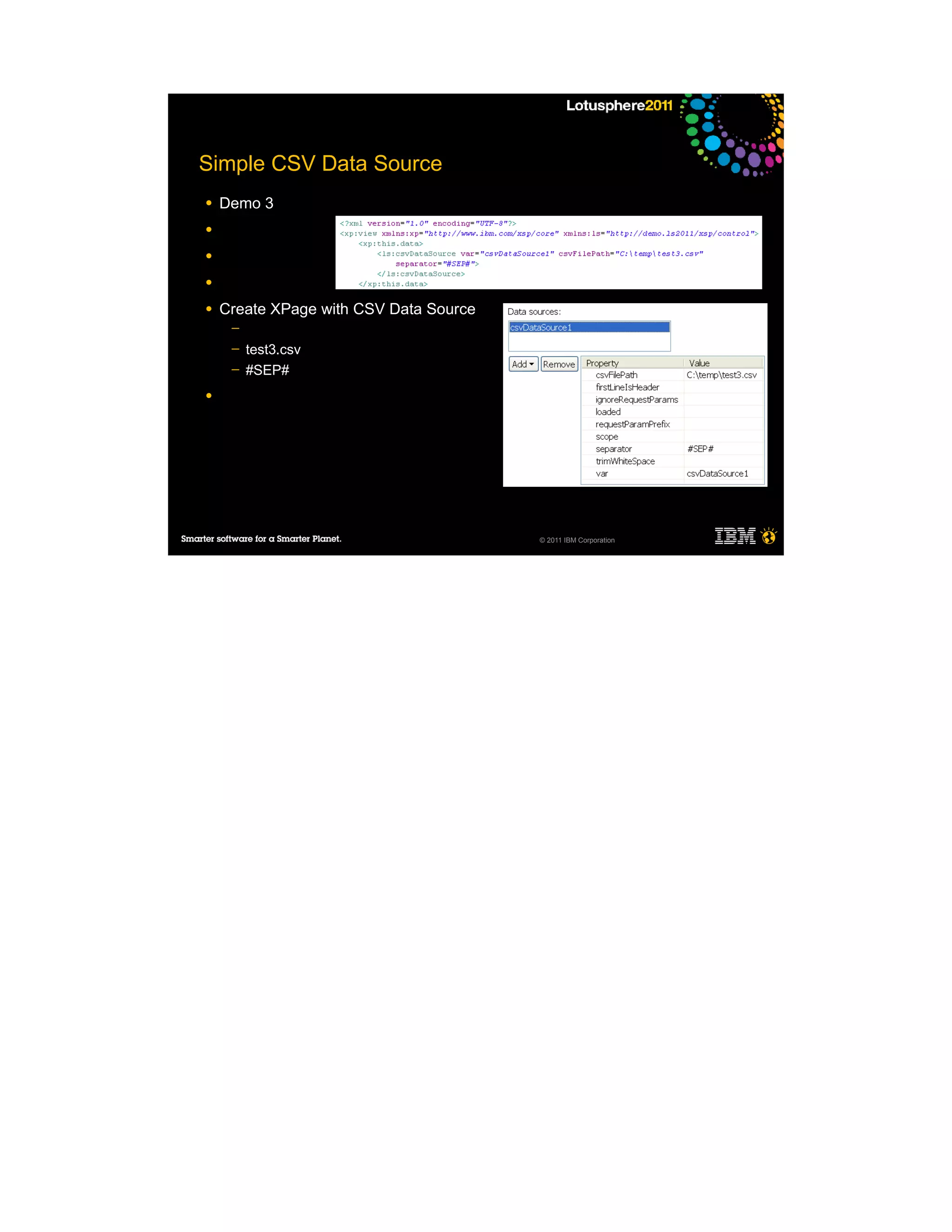 Simple CSV Data Source
●   Demo 3
●

●

●

●   Create XPage with CSV Data Source
     ─
     ─   test3.csv
     ─   #SEP#
●




                                        © 2011 IBM Corporation
 