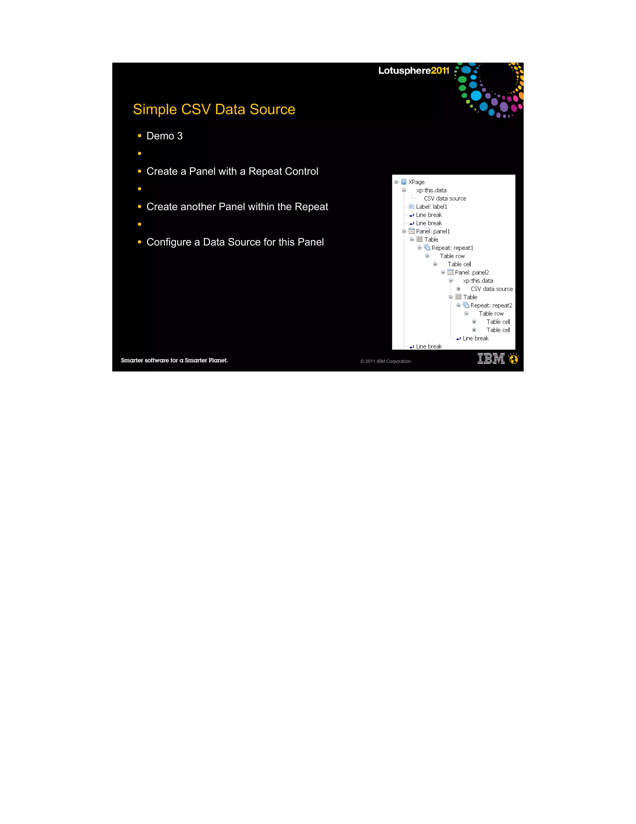 Simple CSV Data Source
●   Demo 3
●

●   Create a Panel with a Repeat Control
●

●   Create another Panel within the Repeat
●

●   Configure a Data Source for this Panel




                                             © 2011 IBM Corporation
 