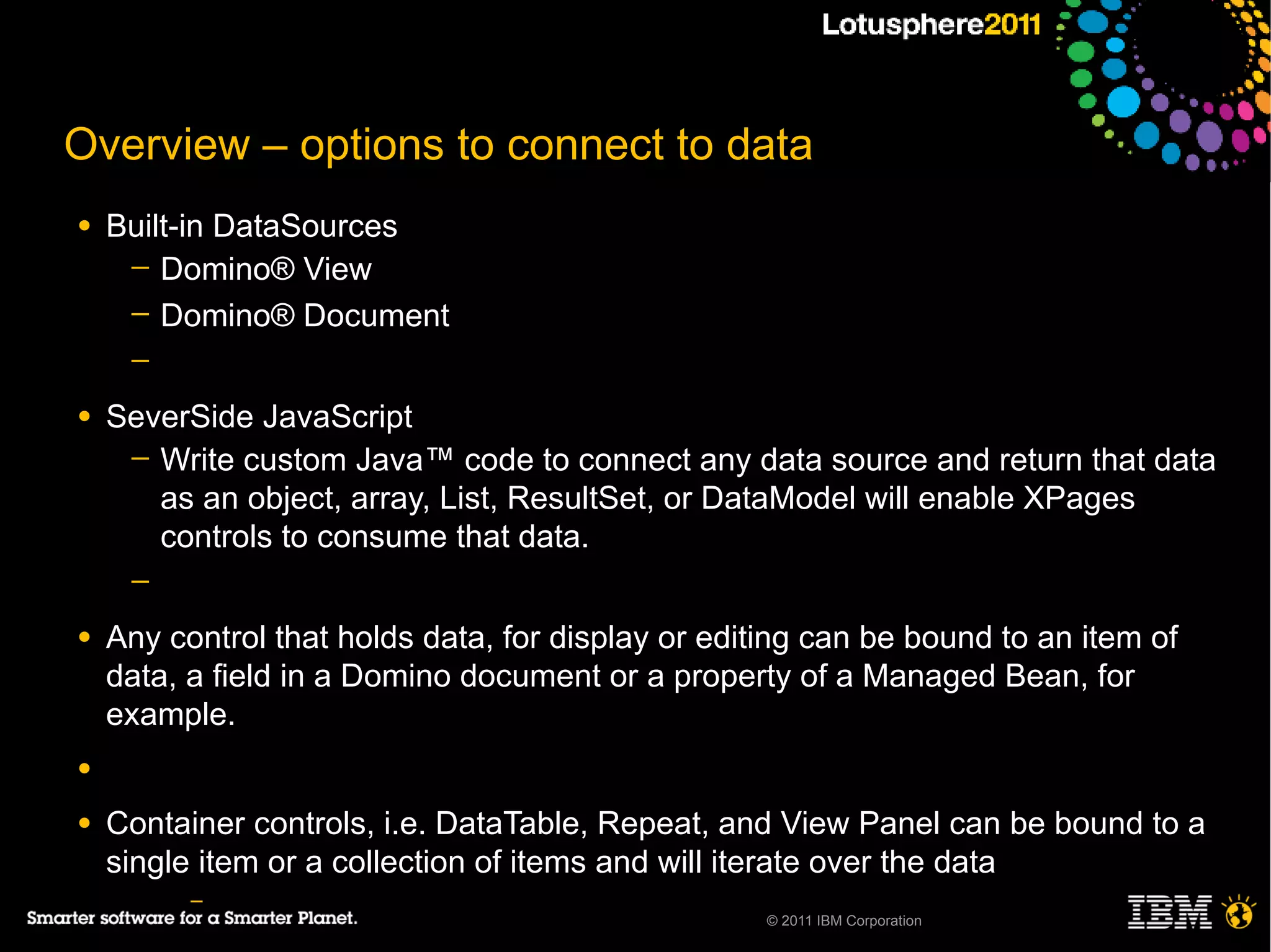 Overview – options to connect to data
●   Built-in DataSources
     ─ Domino® View
     ─ Domino® Document
     ─

●   SeverSide JavaScript
     ─ Write custom Java™ code to connect any data source and return that data
       as an object, array, List, ResultSet, or DataModel will enable XPages
       controls to consume that data.
     ─

●   Any control that holds data, for display or editing can be bound to an item of
    data, a field in a Domino document or a property of a Managed Bean, for
    example.
●

●   Container controls, i.e. DataTable, Repeat, and View Panel can be bound to a
    single item or a collection of items and will iterate over the data
          –
                                                    © 2011 IBM Corporation
 