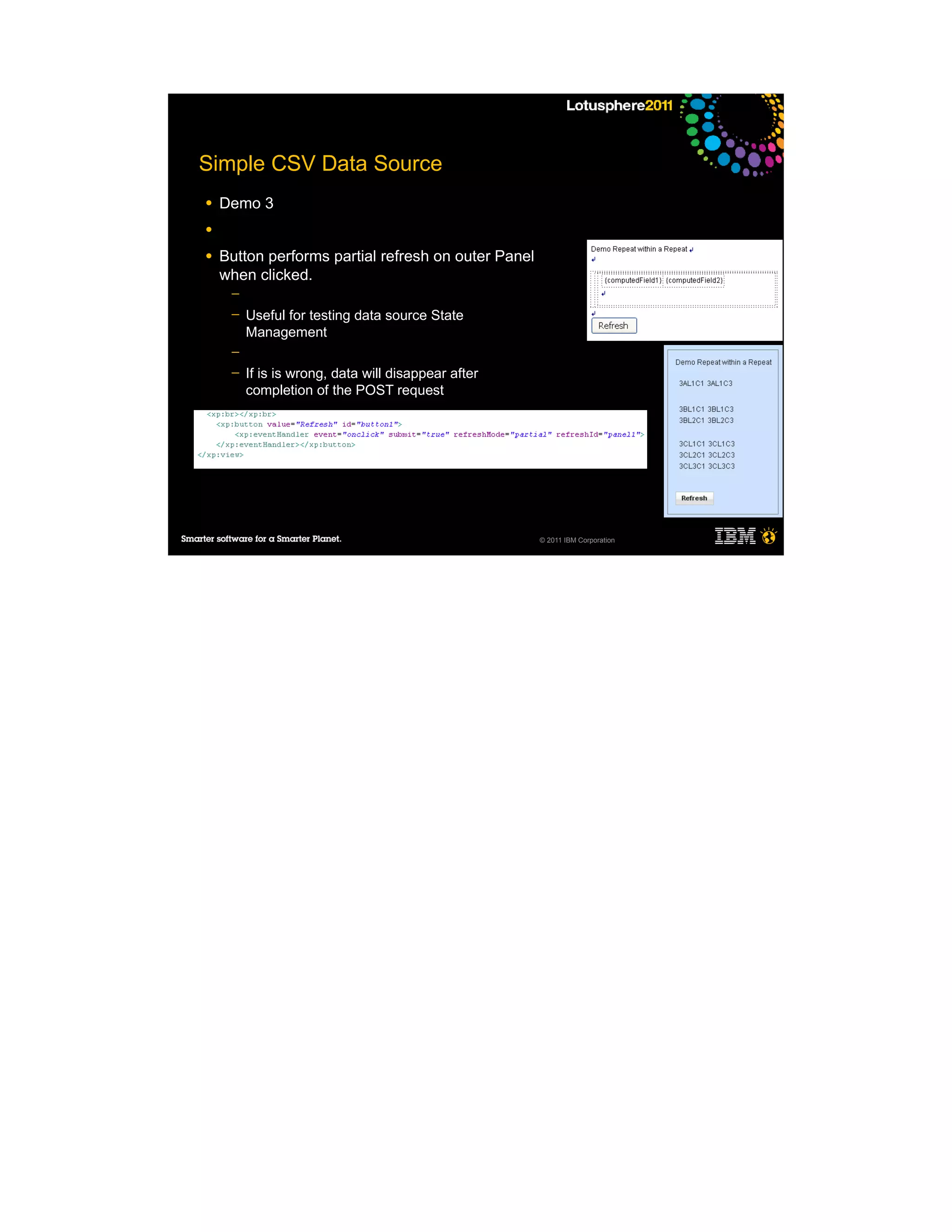 Simple CSV Data Source
●   Demo 3
●

●   Button performs partial refresh on outer Panel
    when clicked.
     ─
     ─   Useful for testing data source State
         Management
     ─
     ─   If is is wrong, data will disappear after
         completion of the POST request




                                                     © 2011 IBM Corporation
 