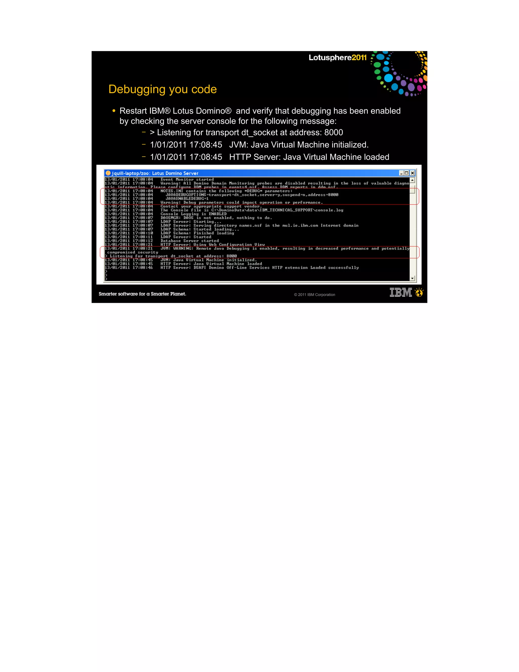Debugging you code
●   Restart IBM® Lotus Domino® and verify that debugging has been enabled
    by checking the server console for the following message:
         – > Listening for transport dt_socket at address: 8000
         – 1/01/2011 17:08:45 JVM: Java Virtual Machine initialized.
         – 1/01/2011 17:08:45 HTTP Server: Java Virtual Machine loaded
     ─
     ─
     ─
     ─

●




                                              © 2011 IBM Corporation
 