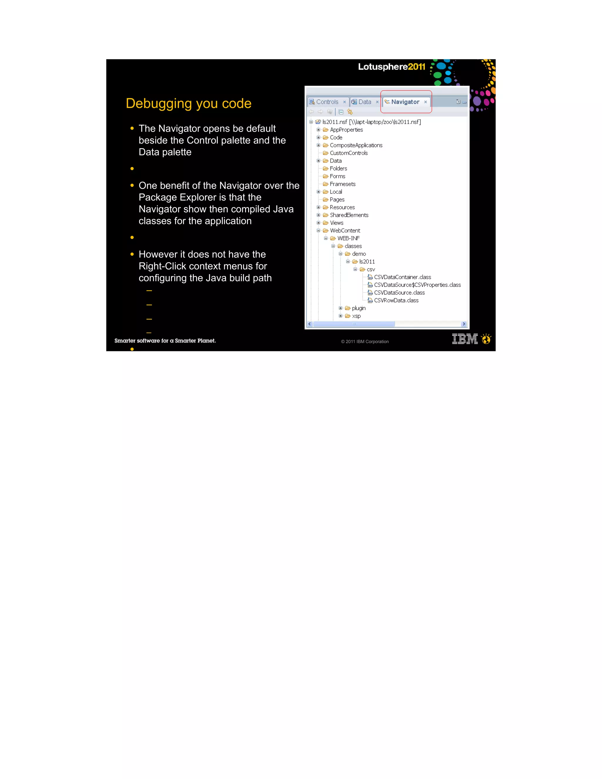 Debugging you code
●   The Navigator opens be default
    beside the Control palette and the
    Data palette
●

●   One benefit of the Navigator over the
    Package Explorer is that the
    Navigator show then compiled Java
    classes for the application
●

●   However it does not have the
    Right-Click context menus for
    configuring the Java build path
     ─
     ─
     ─
     ─
                                            © 2011 IBM Corporation
●
 