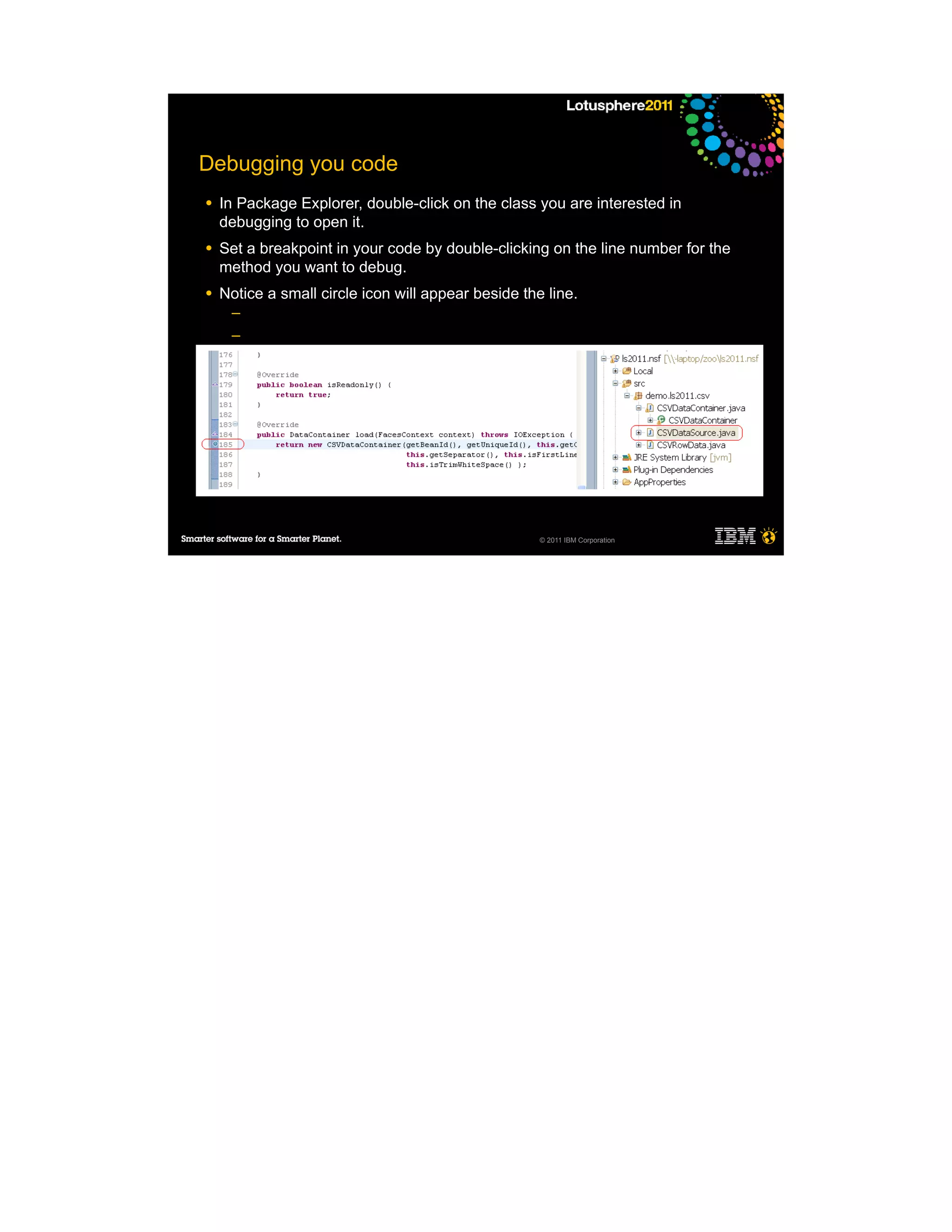 Debugging you code
●   In Package Explorer, double-click on the class you are interested in
    debugging to open it.
●   Set a breakpoint in your code by double-clicking on the line number for the
    method you want to debug.
●   Notice a small circle icon will appear beside the line.
     ─
     ─
     ─
     ─

●




                                                     © 2011 IBM Corporation
 