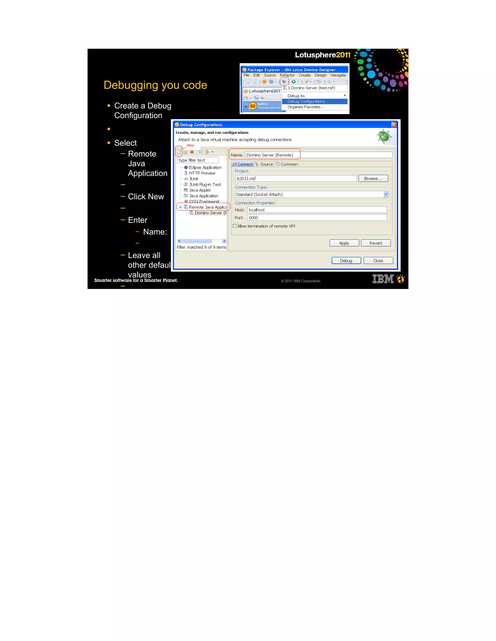 Debugging you code
●   Create a Debug
    Configuration
●

●   Select
     ─ Remote
       Java
       Application
     ─
     ─   Click New
     ─
     ─   Enter
           – Name:
           –
     ─   Leave all
         other default
         values
                         © 2011 IBM Corporation
     ─
     ─
     ─
     ─
     ─

●
 