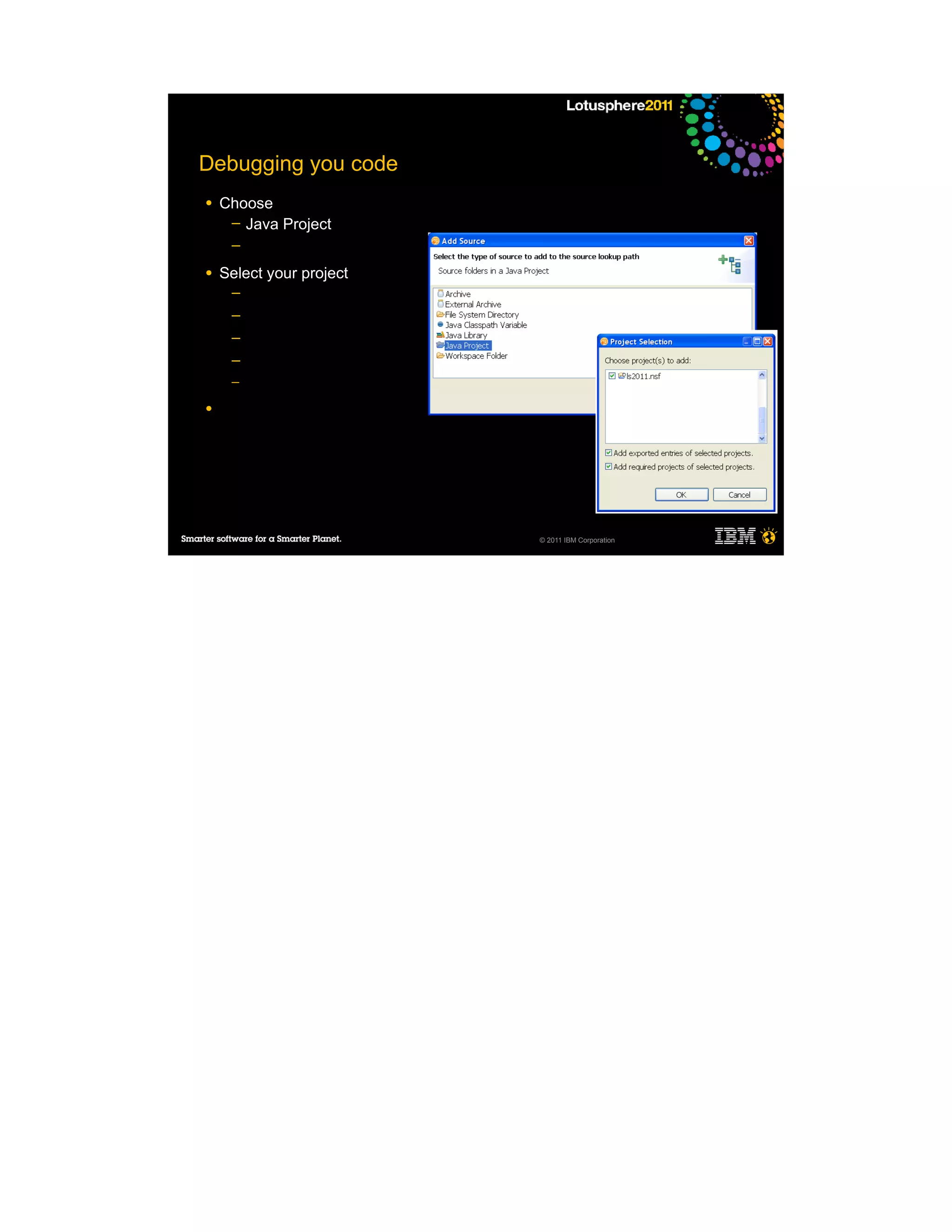 Debugging you code
●   Choose
     ─ Java Project
     ─

●   Select your project
     ─
     ─
     ─
     ─
     ─

●




                          © 2011 IBM Corporation
 