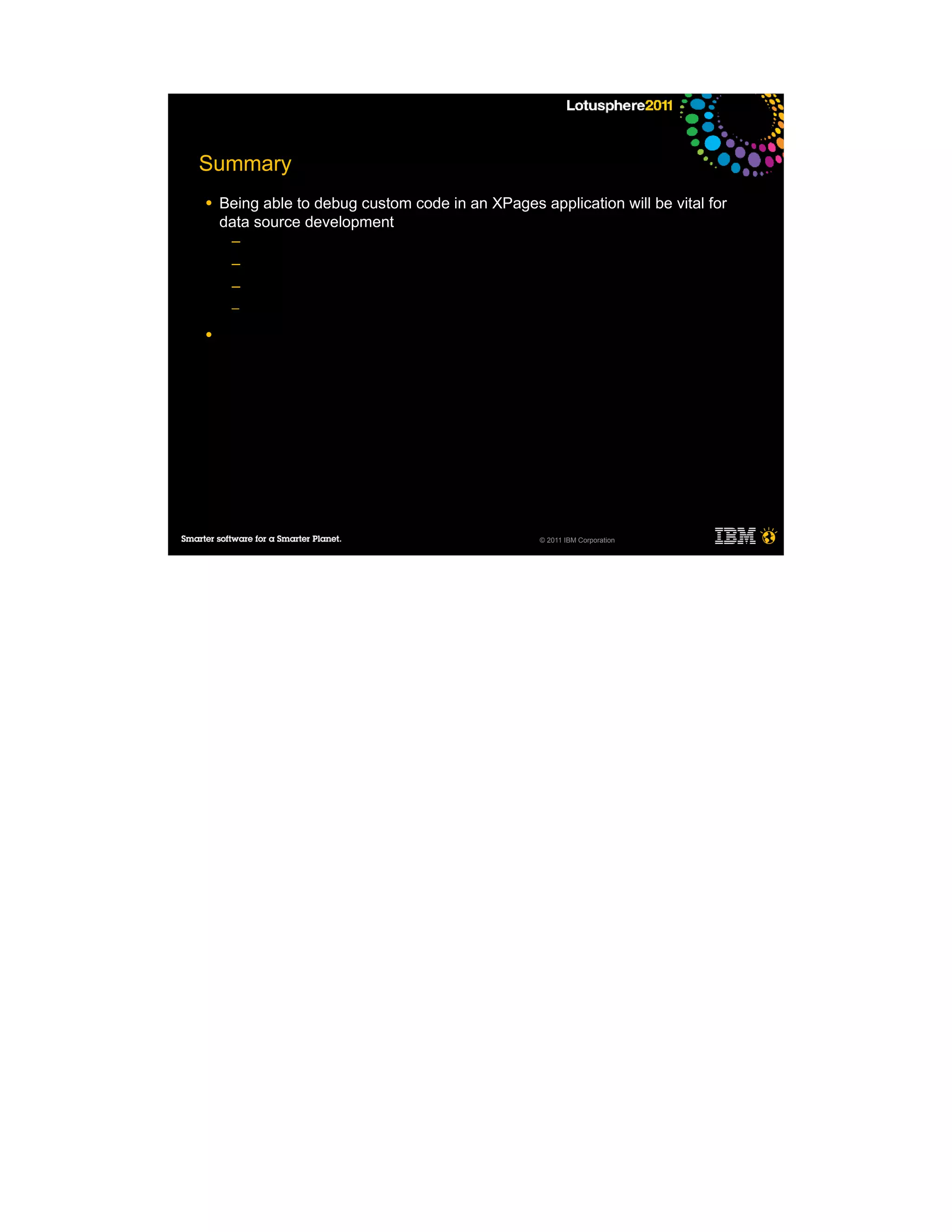 Summary
●   Being able to debug custom code in an XPages application will be vital for
    data source development
     ─
     ─
     ─
     ─

●




                                                  © 2011 IBM Corporation
 