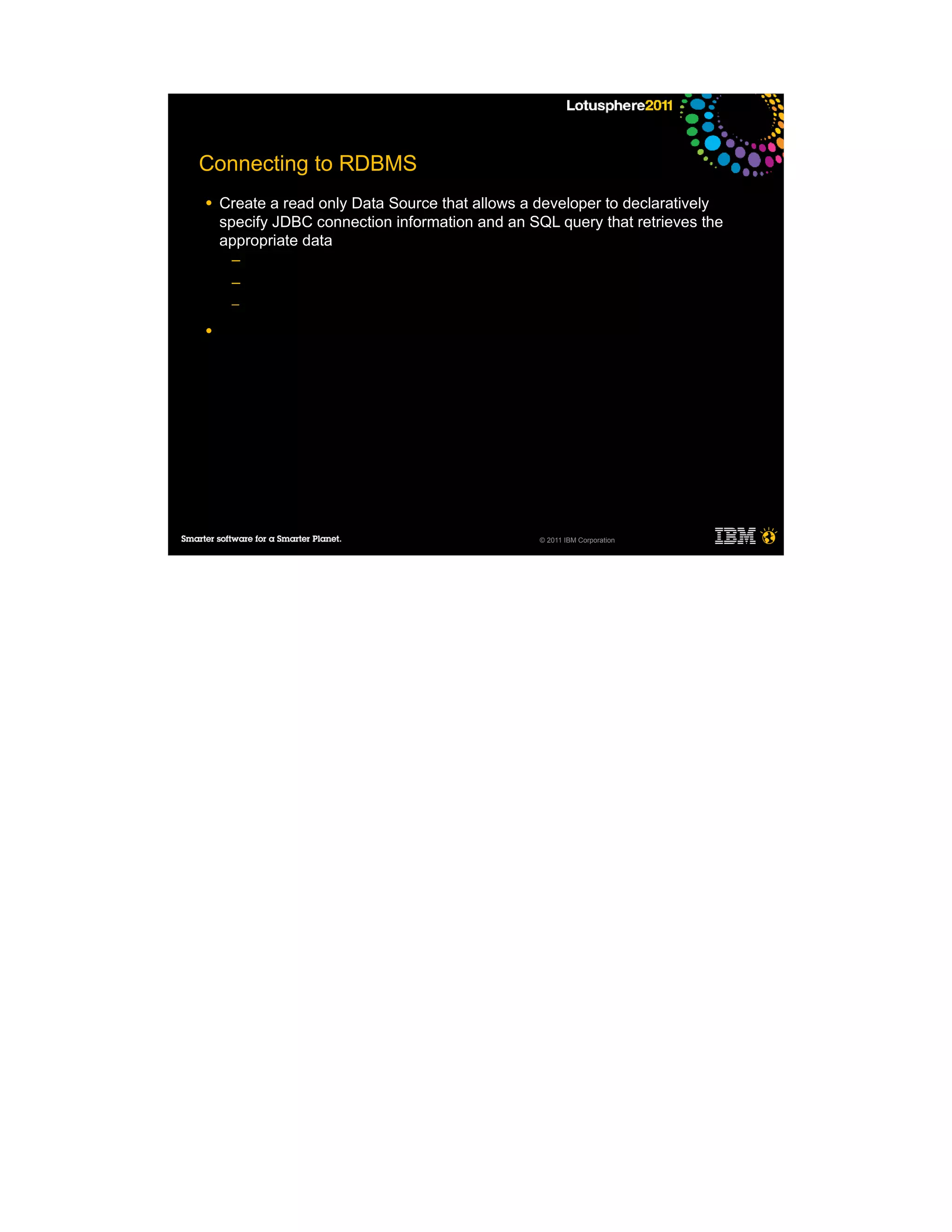Connecting to RDBMS
●   Create a read only Data Source that allows a developer to declaratively
    specify JDBC connection information and an SQL query that retrieves the
    appropriate data
     ─
     ─
     ─

●




                                                 © 2011 IBM Corporation
 
