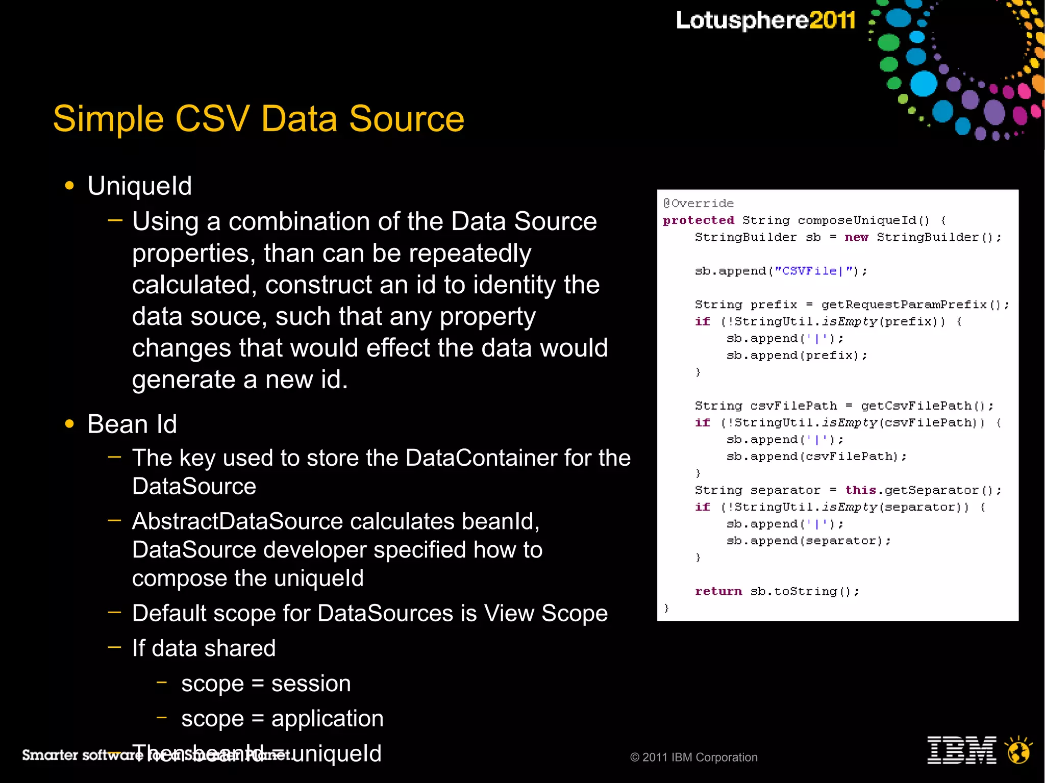 Simple CSV Data Source
●   UniqueId
     ─ Using a combination of the Data Source
       properties, than can be repeatedly
       calculated, construct an id to identity the
       data souce, such that any property
       changes that would effect the data would
       generate a new id.
●   Bean Id
     ─   The key used to store the DataContainer for the
         DataSource
     ─   AbstractDataSource calculates beanId,
         DataSource developer specified how to
         compose the uniqueId
     ─   Default scope for DataSources is View Scope
     ─   If data shared
            – scope = session
            – scope = application

     ─   Then beanId = uniqueId                         © 2011 IBM Corporation
 