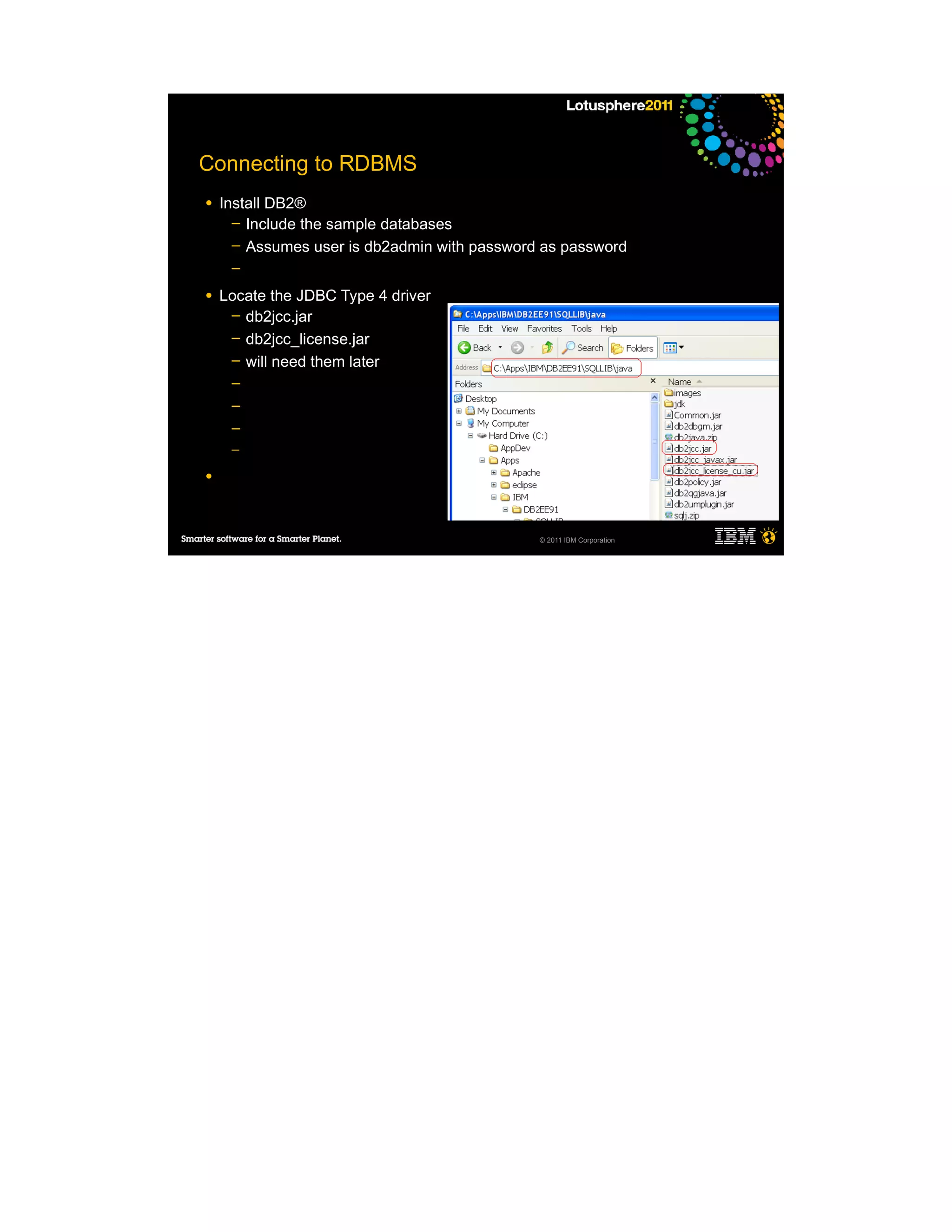 Connecting to RDBMS
●   Install DB2®
      ─ Include the sample databases
      ─ Assumes user is db2admin with password as password
     ─

●   Locate the JDBC Type 4 driver
     ─ db2jcc.jar
     ─ db2jcc_license.jar
     ─ will need them later
     ─
     ─
     ─
     ─

●




                                              © 2011 IBM Corporation
 