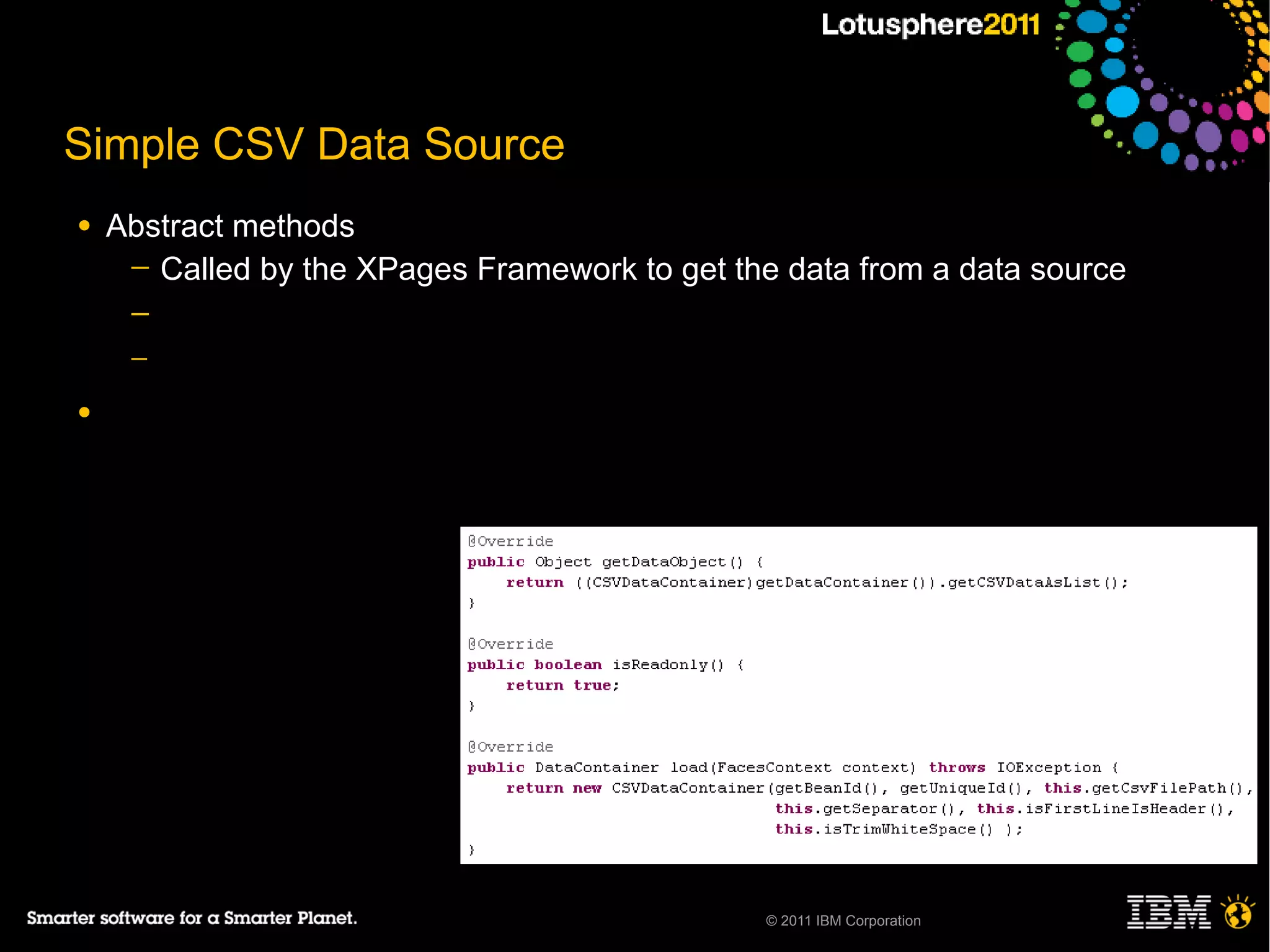 Simple CSV Data Source
●   Abstract methods
     ─ Called by the XPages Framework to get the data from a data source
     ─
     ─

●




                                                © 2011 IBM Corporation
 