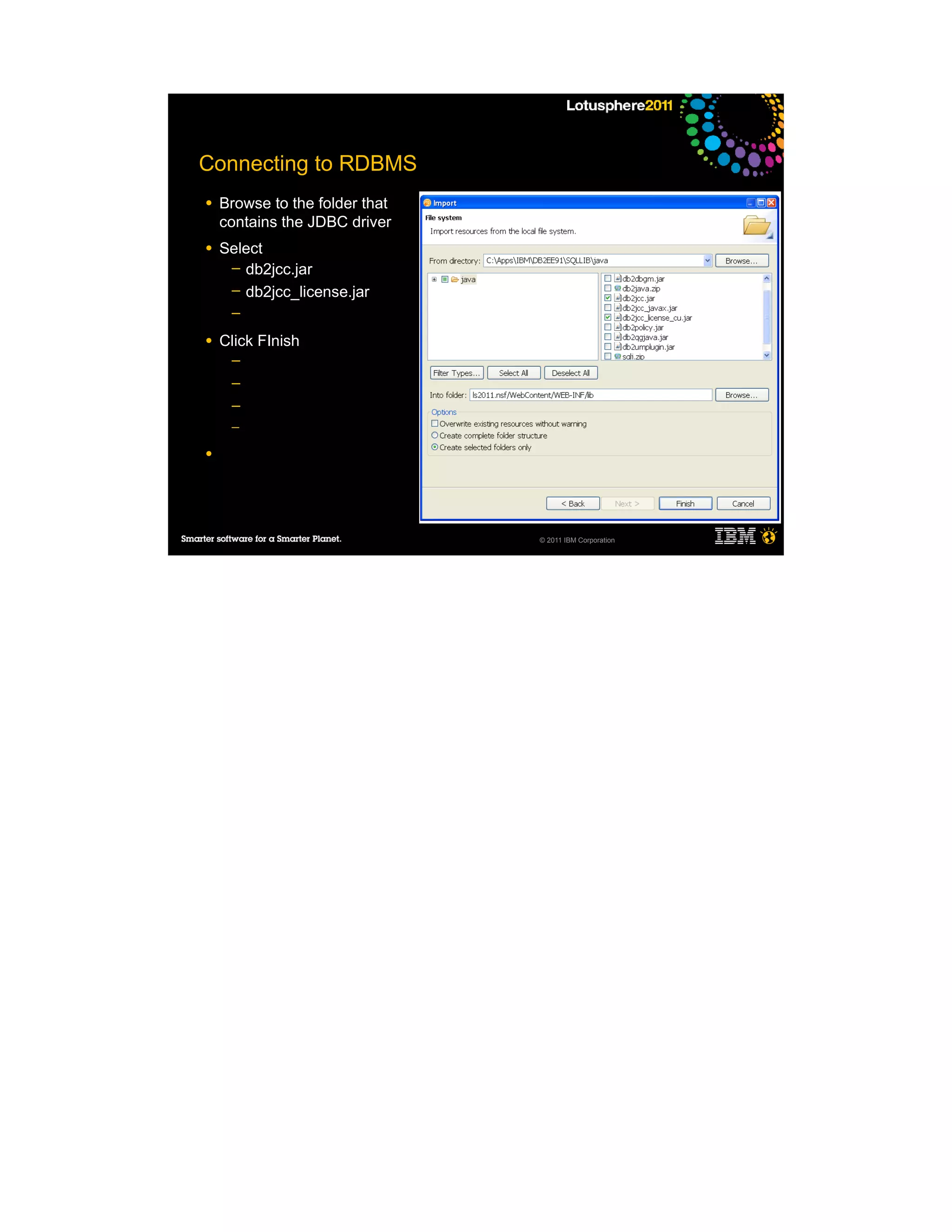 Connecting to RDBMS
●   Browse to the folder that
    contains the JDBC driver
●   Select
     ─ db2jcc.jar
     ─ db2jcc_license.jar
     ─

●   Click FInish
     ─
     ─
     ─
     ─

●




                                © 2011 IBM Corporation
 