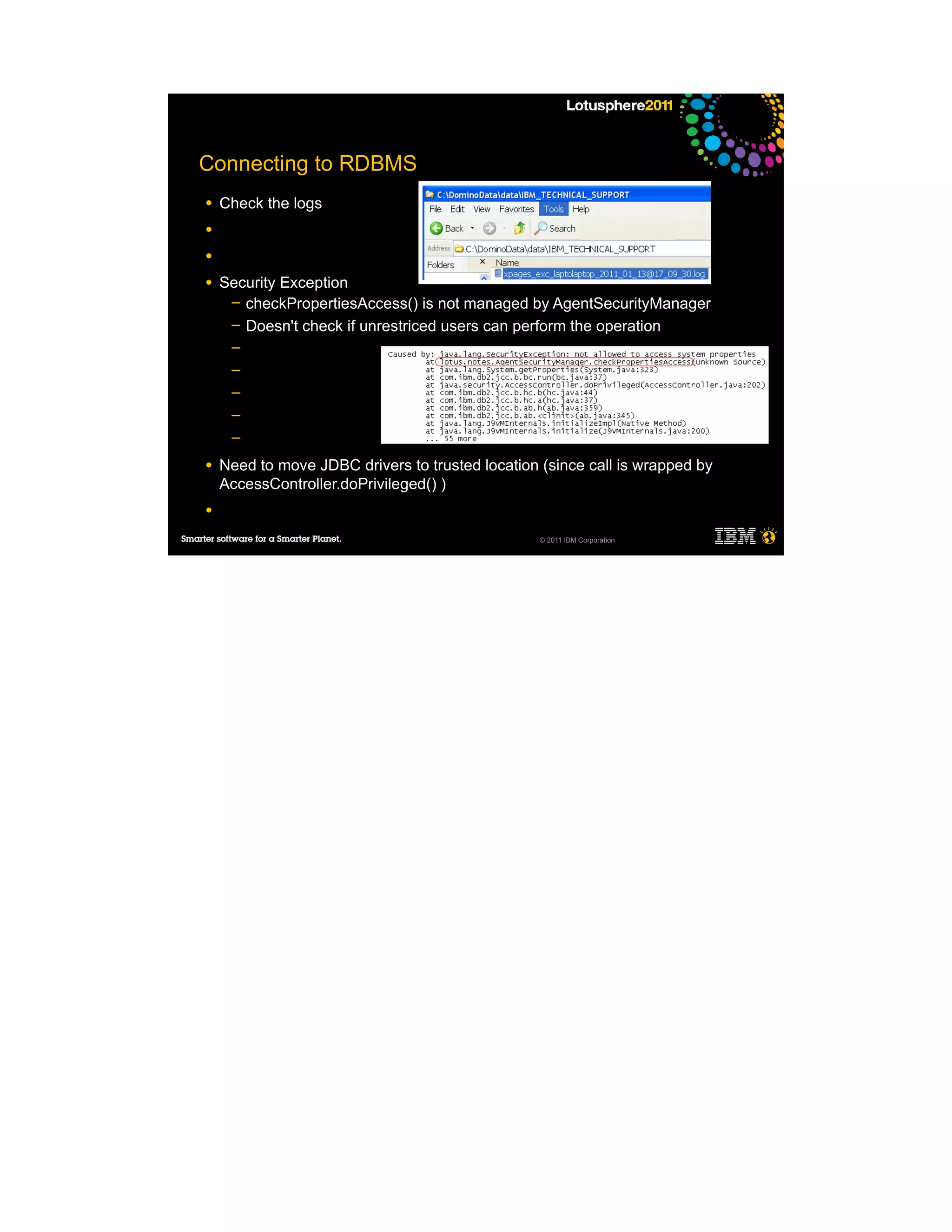 Connecting to RDBMS
●   Check the logs
●

●

●   Security Exception
     ─ checkPropertiesAccess() is not managed by AgentSecurityManager
     ─ Doesn't check if unrestriced users can perform the operation
     ─
     ─
     ─
     ─
     ─

●   Need to move JDBC drivers to trusted location (since call is wrapped by
    AccessController.doPrivileged() )
●

                                                  © 2011 IBM Corporation
 