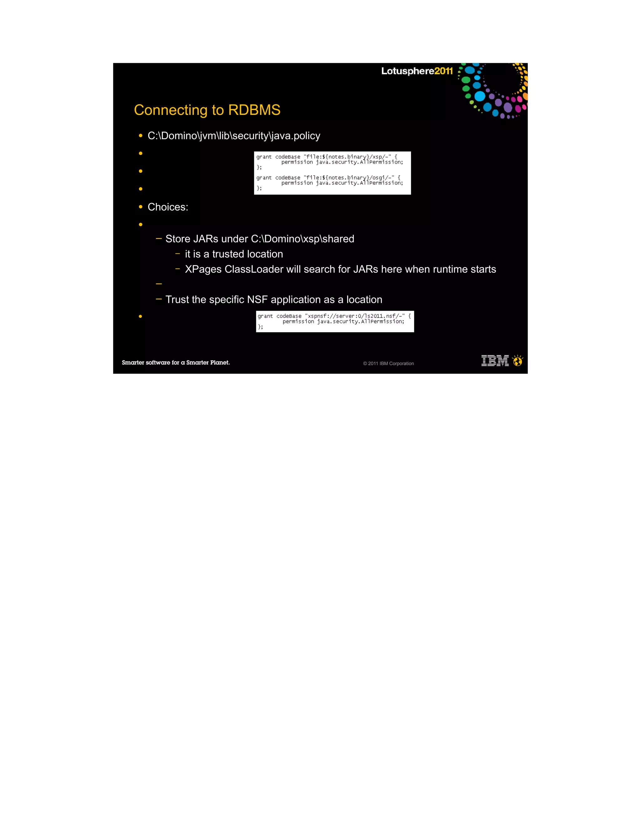 Connecting to RDBMS
●   C:Dominojvmlibsecurityjava.policy
●

●

●

●   Choices:
●
     ─   Store JARs under C:Dominoxspshared
           – it is a trusted location
           – XPages ClassLoader will search for JARs here when runtime starts
     ─
     ─   Trust the specific NSF application as a location
●




                                                    © 2011 IBM Corporation
 
