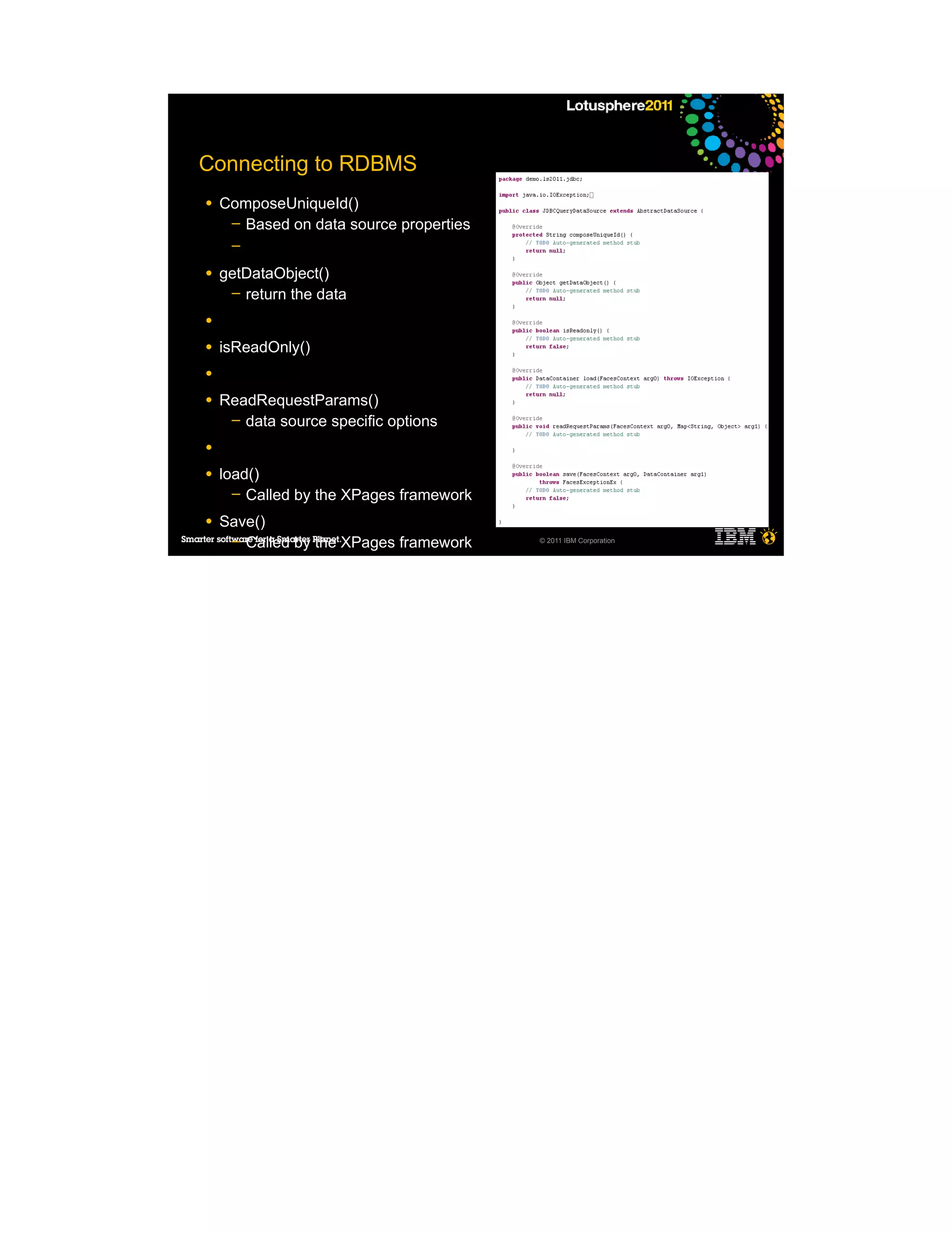 Connecting to RDBMS
●   ComposeUniqueId()
     ─ Based on data source properties
     ─

●   getDataObject()
     ─ return the data

●

●   isReadOnly()
●

●   ReadRequestParams()
     ─ data source specific options

●

●   load()
      ─ Called by the XPages framework

●   Save()
     ─ Called by the XPages framework    © 2011 IBM Corporation


     ─
     ─
     ─
     ─

●
 