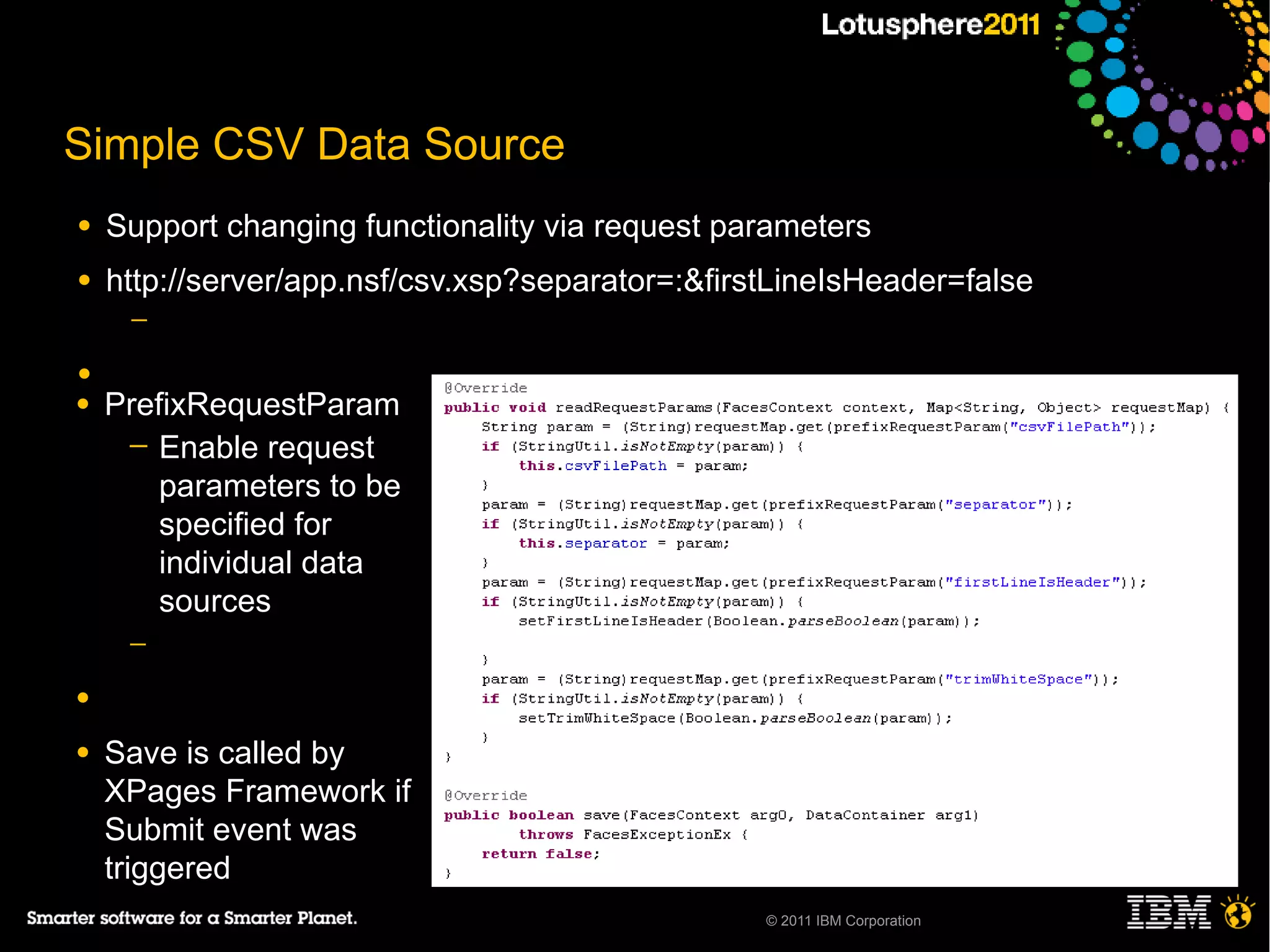 Simple CSV Data Source
●   Support changing functionality via request parameters
●   http://server/app.nsf/csv.xsp?separator=:&firstLineIsHeader=false
     ─

●
●   PrefixRequestParam
     ─ Enable request
        parameters to be
        specified for
        individual data
        sources
     ─

●

●   Save is called by
    XPages Framework if
    Submit event was
    triggered
                                                  © 2011 IBM Corporation
 