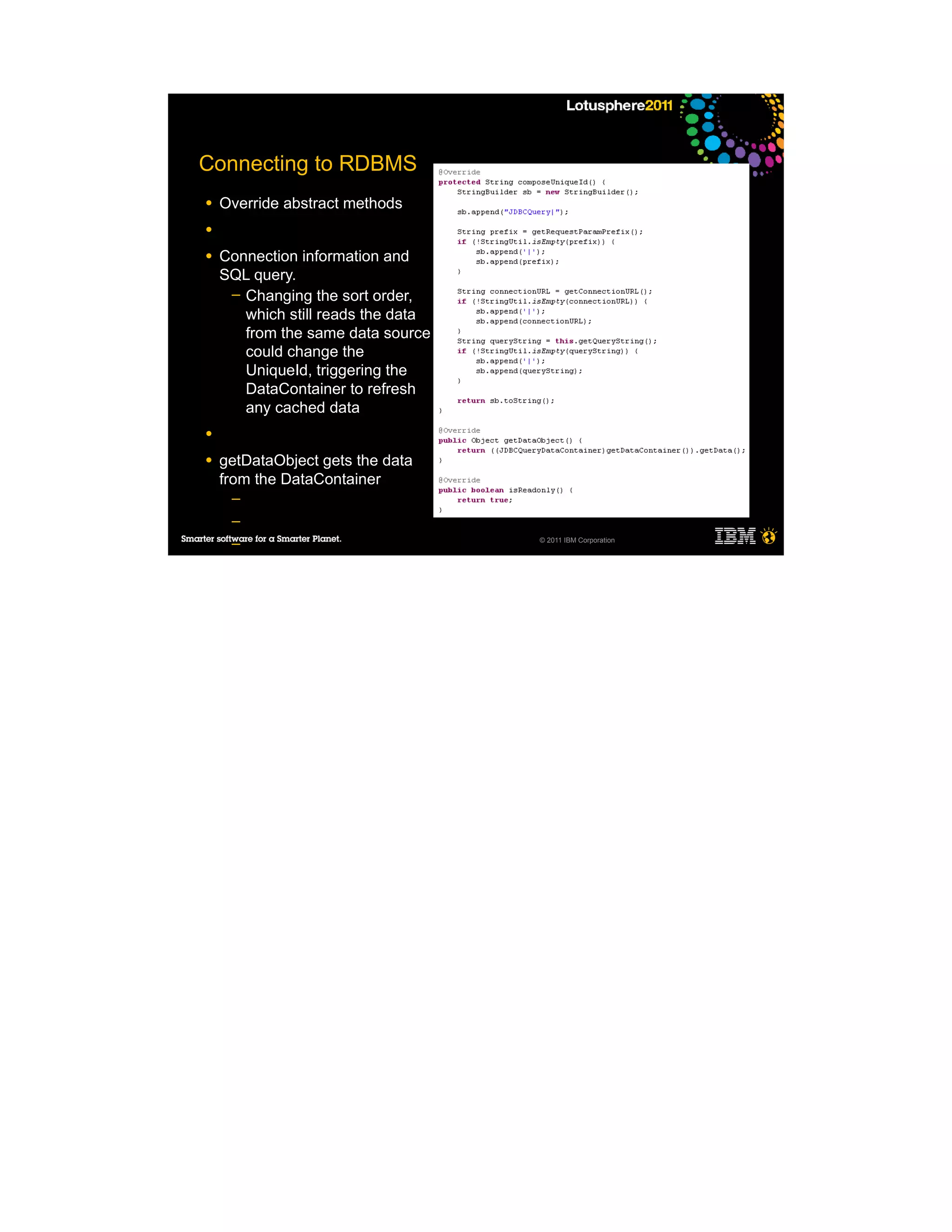 Connecting to RDBMS
●   Override abstract methods
●

●   Connection information and
    SQL query.
     ─ Changing the sort order,
       which still reads the data
       from the same data source
       could change the
       UniqueId, triggering the
       DataContainer to refresh
       any cached data
●

●   getDataObject gets the data
    from the DataContainer
     ─
     ─
                                    © 2011 IBM Corporation
     ─
     ─

●
 