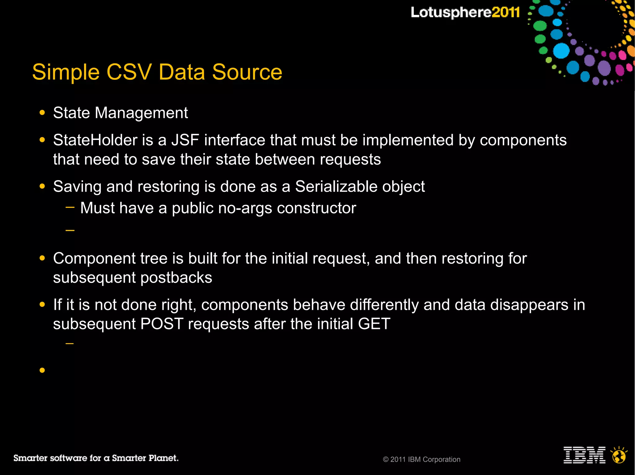 Simple CSV Data Source
●   State Management
●   StateHolder is a JSF interface that must be implemented by components
    that need to save their state between requests
●   Saving and restoring is done as a Serializable object
     ─ Must have a public no-args constructor
     ─

●   Component tree is built for the initial request, and then restoring for
    subsequent postbacks
●   If it is not done right, components behave differently and data disappears in
    subsequent POST requests after the initial GET
     ─

●




                                                     © 2011 IBM Corporation
 